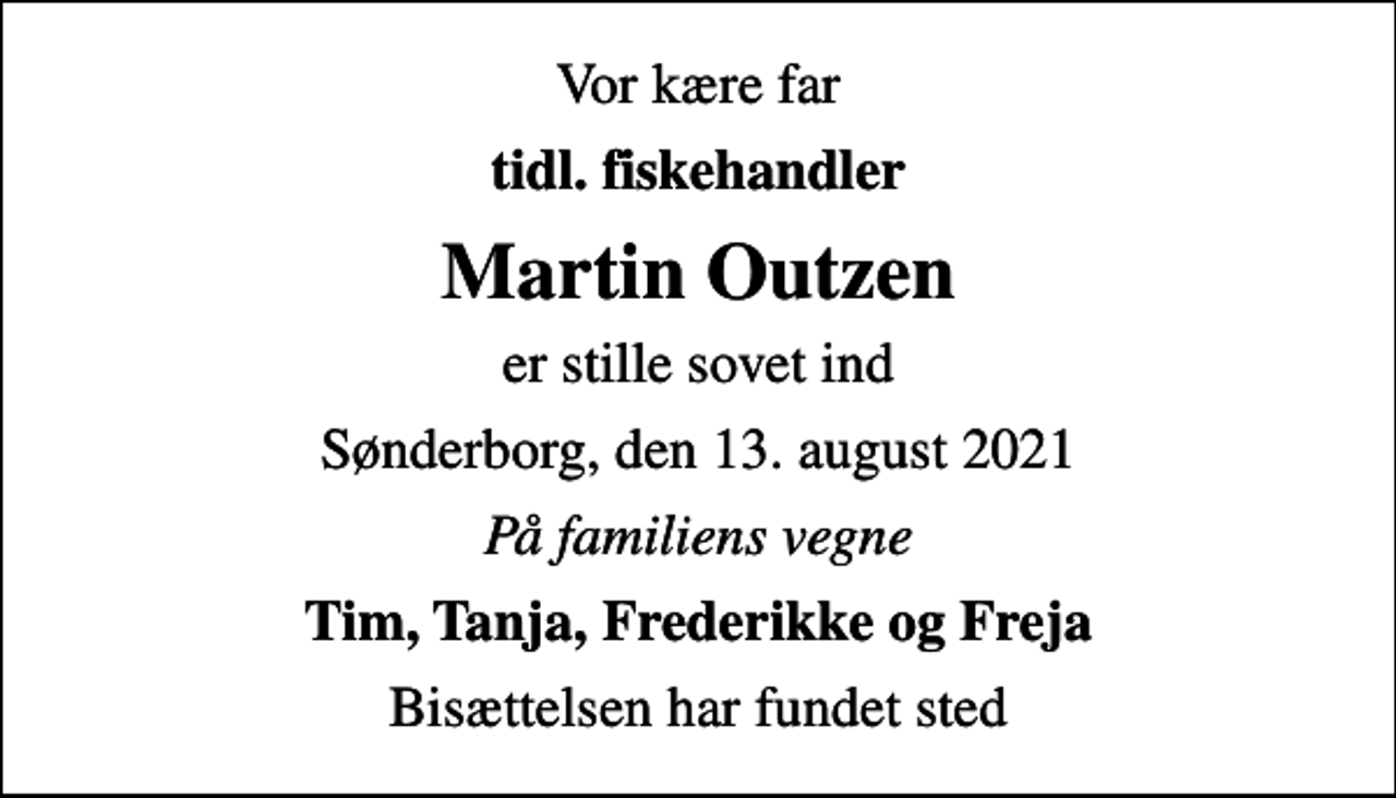 <p>Vor kære far<br />tidl. fiskehandler<br />Martin Outzen<br />er stille sovet ind<br />Sønderborg, den 13. august 2021<br />På familiens vegne<br />Tim, Tanja, Frederikke og Freja<br />Bisættelsen har fundet sted</p>