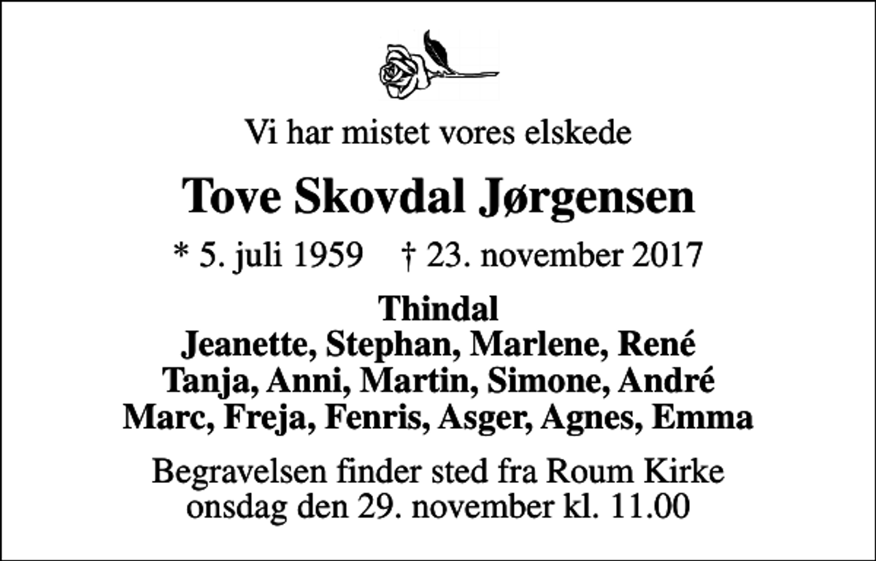 <p>Vi har mistet vores elskede<br />Tove Skovdal Jørgensen<br />* 5. juli 1959 ✝ 23. november 2017<br />Thindal Jeanette, Stephan, Marlene, René Tanja, Anni, Martin, Simone, André Marc, Freja, Fenris, Asger, Agnes, Emma<br />Begravelsen finder sted fra Roum Kirke onsdag den 29. november kl. 11.00</p>
