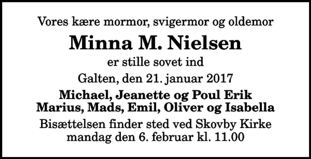 <p>Vores kære mormor, svigermor og oldemor<br />Minna M. Nielsen<br />er stille sovet ind<br />Galten, den 21. januar 2017<br />Michael, Jeanette og Poul Erik Marius, Mads, Emil, Oliver og Isabella<br />Bisættelsen finder sted ved Skovby Kirke mandag den 6. februar kl. 11.00</p>