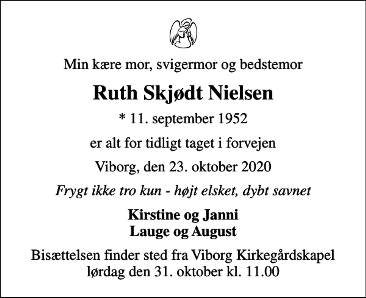 <p>Min kære mor, svigermor og bedstemor<br />Ruth Skjødt Nielsen<br />* 11. september 1952<br />er alt for tidligt taget i forvejen<br />Viborg, den 23. oktober 2020<br />Frygt ikke tro kun - højt elsket, dybt savnet<br />Kirstine og Janni Lauge og August<br />Bisættelsen finder sted fra Viborg Kirkegårdskapel lørdag den 31. oktober kl. 11.00</p>