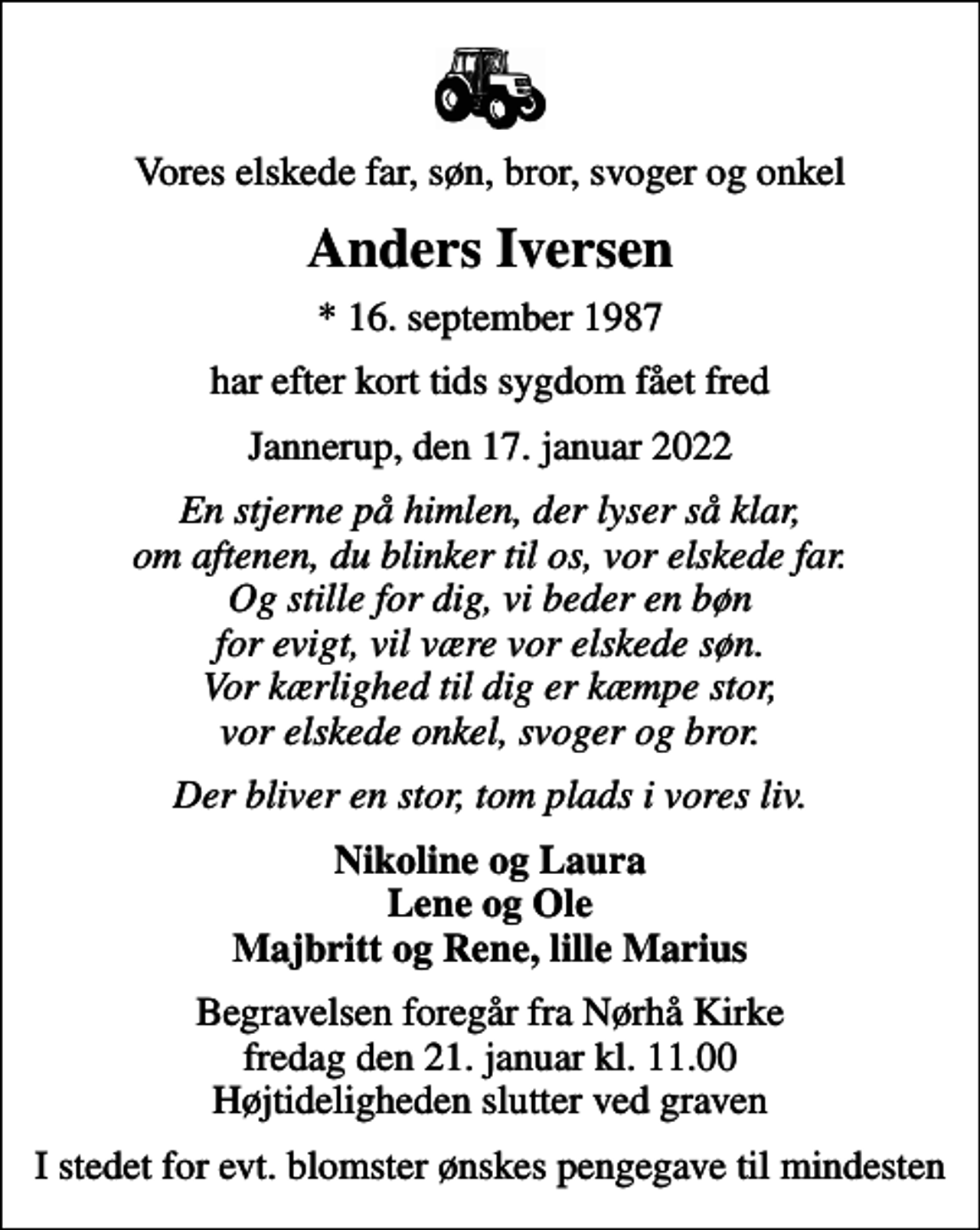 <p>Vores elskede far, søn, bror, svoger og onkel<br />Anders Iversen<br />* 16. september 1987<br />har efter kort tids sygdom fået fred<br />Jannerup, den 17. januar 2022<br />En stjerne på himlen, der lyser så klar, om aftenen, du blinker til os, vor elskede far. Og stille for dig, vi beder en bøn for evigt, vil være vor elskede søn. Vor kærlighed til dig er kæmpe stor, vor elskede onkel, svoger og bror.<br />Der bliver en stor, tom plads i vores liv.<br />Nikoline og Laura Lene og Ole Majbritt og Rene, lille Marius<br />Begravelsen foregår fra Nørhå Kirke fredag den 21. januar kl. 11.00 Højtideligheden slutter ved graven<br />I stedet for evt. blomster ønskes pengegave til mindesten</p>