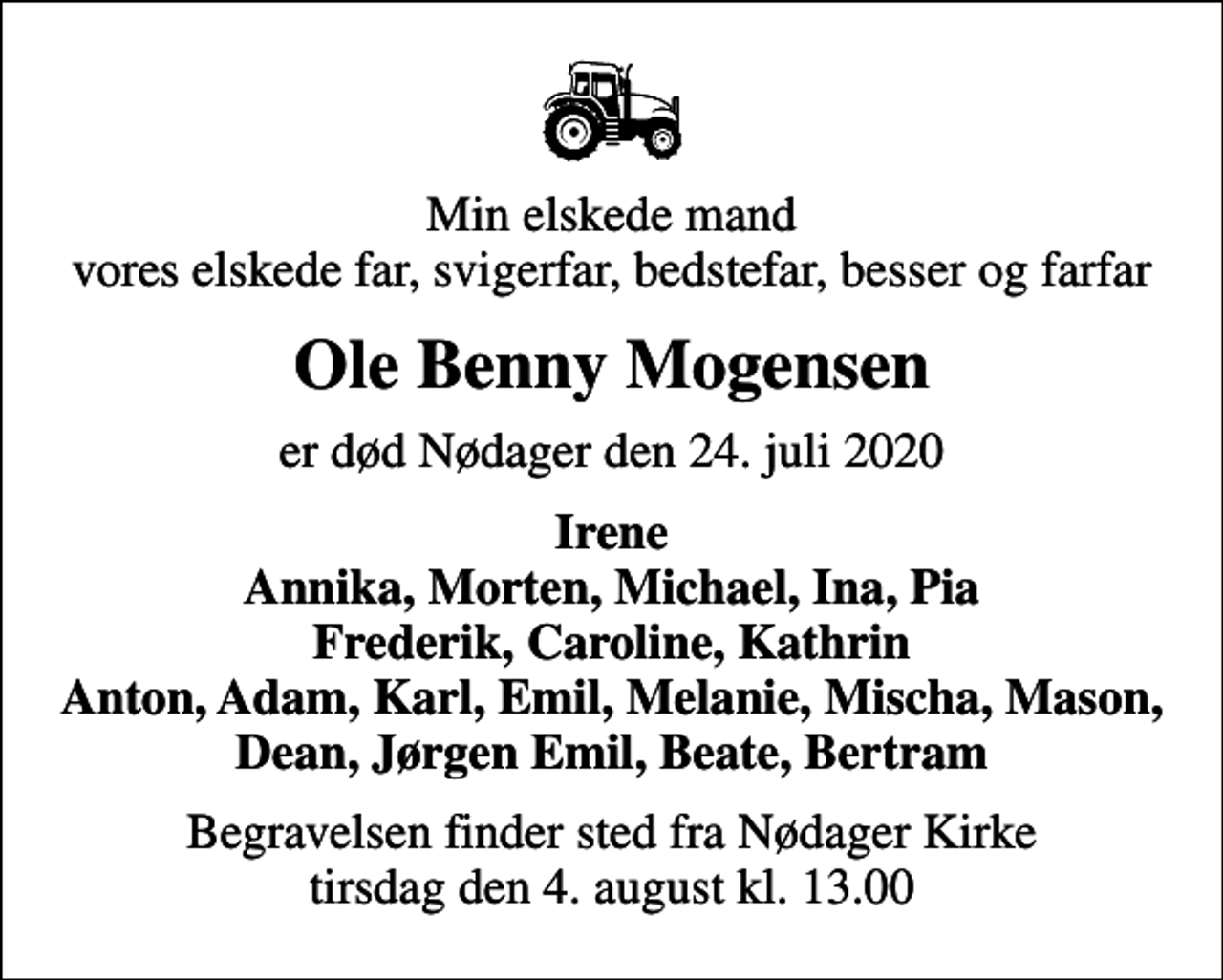 <p>Min elskede mand vores elskede far, svigerfar, bedstefar, besser og farfar<br />Ole Benny Mogensen<br />er død Nødager den 24. juli 2020<br />Irene Annika, Morten, Michael, Ina, Pia Frederik, Caroline, Kathrin Anton, Adam, Karl, Emil, Melanie, Mischa, Mason, Dean, Jørgen Emil, Beate, Bertram<br />Begravelsen finder sted fra Nødager Kirke tirsdag den 4. august kl. 13.00</p>