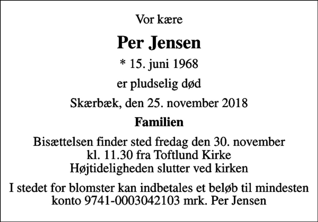 <p>Vor kære<br />Per Jensen<br />* 15. juni 1968<br />er pludselig død<br />Skærbæk, den 25. november 2018<br />Familien<br />Bisættelsen finder sted fredag den 30. november kl. 11.30 fra Toftlund Kirke Højtideligheden slutter ved kirken<br />I stedet for blomster kan indbetales et beløb til mindesten konto 9741-0003042103 mrk. Per Jensen</p>