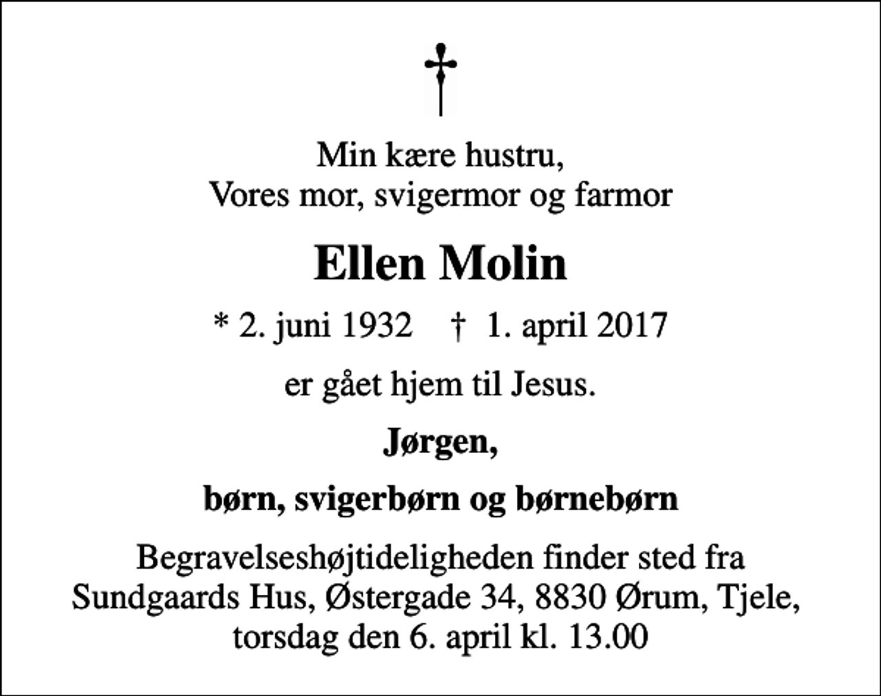 <p>Min kære hustru, Vores mor, svigermor og farmor<br />Ellen Molin<br />* 2. juni 1932 ✝ 1. april 2017<br />er gået hjem til Jesus.<br />Jørgen,<br />børn, svigerbørn og børnebørn<br />Begravelseshøjtideligheden finder sted fra Sundgaards Hus, Østergade 34, 8830 Ørum, Tjele, torsdag den 6. april kl. 13.00</p>