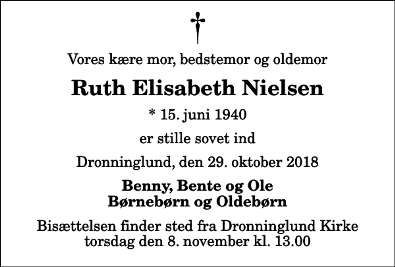 <p>Vores kære mor, bedstemor og oldemor<br />Ruth Elisabeth Nielsen<br />* 15. juni 1940<br />er stille sovet ind<br />Dronninglund, den 29. oktober 2018<br />Benny, Bente og Ole Børnebørn og Oldebørn<br />Bisættelsen finder sted fra Dronninglund Kirke torsdag den 8. november kl. 13.00</p>