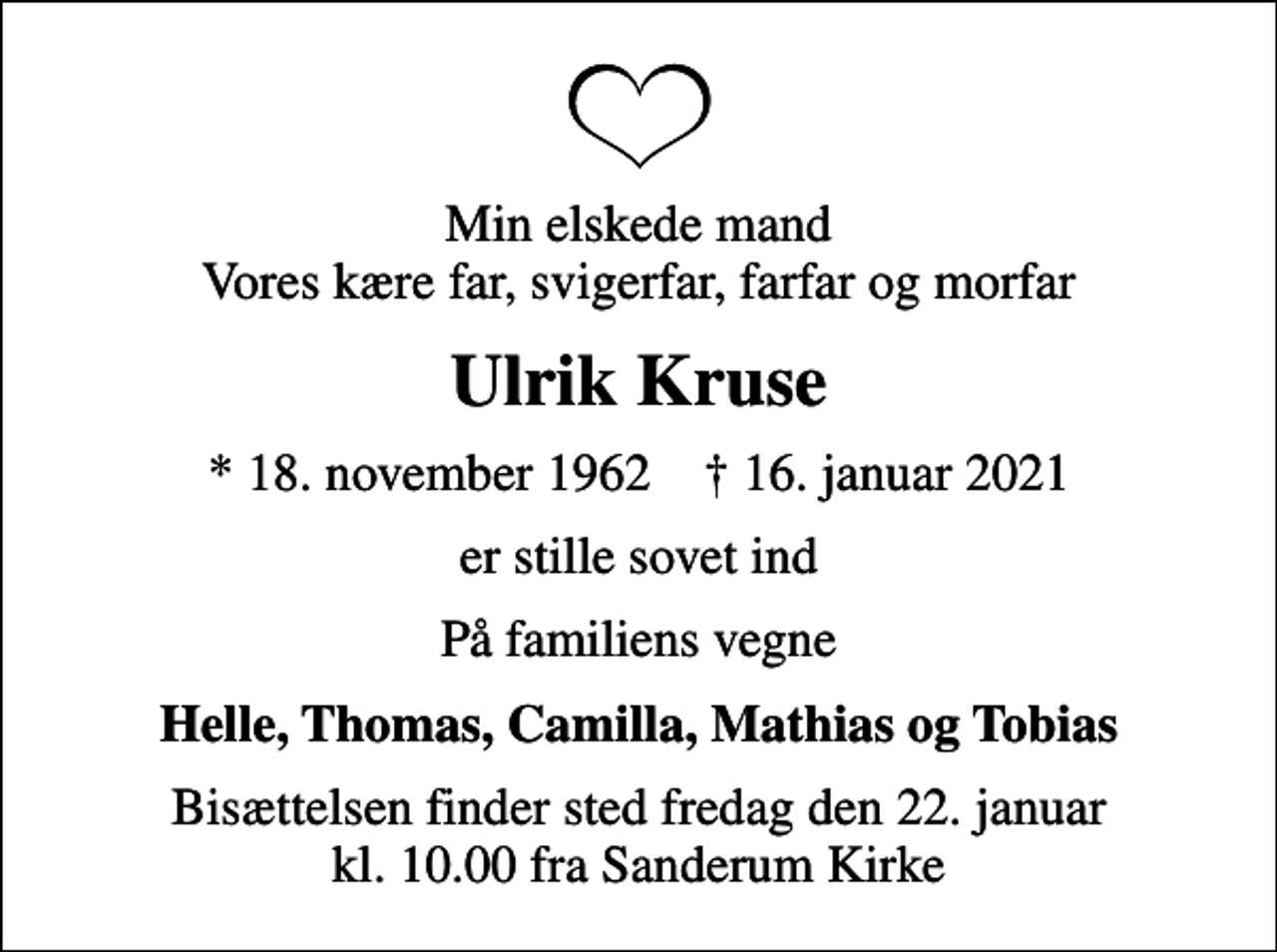 <p>Min elskede mand Vores kære far, svigerfar, farfar og morfar<br />Ulrik Kruse<br />* 18. november 1962 ✝ 16. januar 2021<br />er stille sovet ind<br />På familiens vegne<br />Helle, Thomas, Camilla, Mathias og Tobias<br />Bisættelsen finder sted fredag den 22. januar kl. 10.00 fra Sanderum Kirke</p>