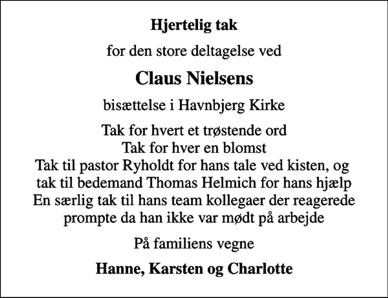 <p>Hjertelig tak<br />for den store deltagelse ved<br />Claus Nielsens<br />bisættelse i Havnbjerg Kirke<br />Tak for hvert et trøstende ord Tak for hver en blomst Tak til pastor Ryholdt for hans tale ved kisten, og tak til bedemand Thomas Helmich for hans hjælp En særlig tak til hans team kollegaer der reagerede prompte da han ikke var mødt på arbejde<br />På familiens vegne<br />Hanne, Karsten og Charlotte</p>