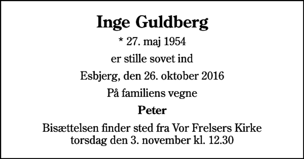 <p>Inge Guldberg<br />* 27. maj 1954<br />er stille sovet ind<br />Esbjerg, den 26. oktober 2016<br />På familiens vegne<br />Peter<br />Bisættelsen finder sted fra Vor Frelsers Kirke torsdag den 3. november kl. 12.30</p>