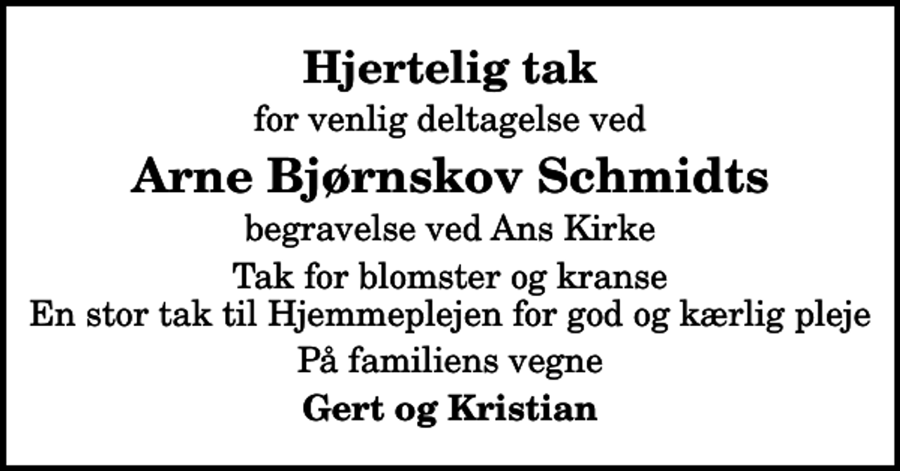 <p>Hjertelig tak<br />for venlig deltagelse ved<br />Arne Bjørnskov Schmidts<br />begravelse ved Ans Kirke<br />Tak for blomster og kranse En stor tak til Hjemmeplejen for god og kærlig pleje<br />På familiens vegne<br />Gert og Kristian</p>