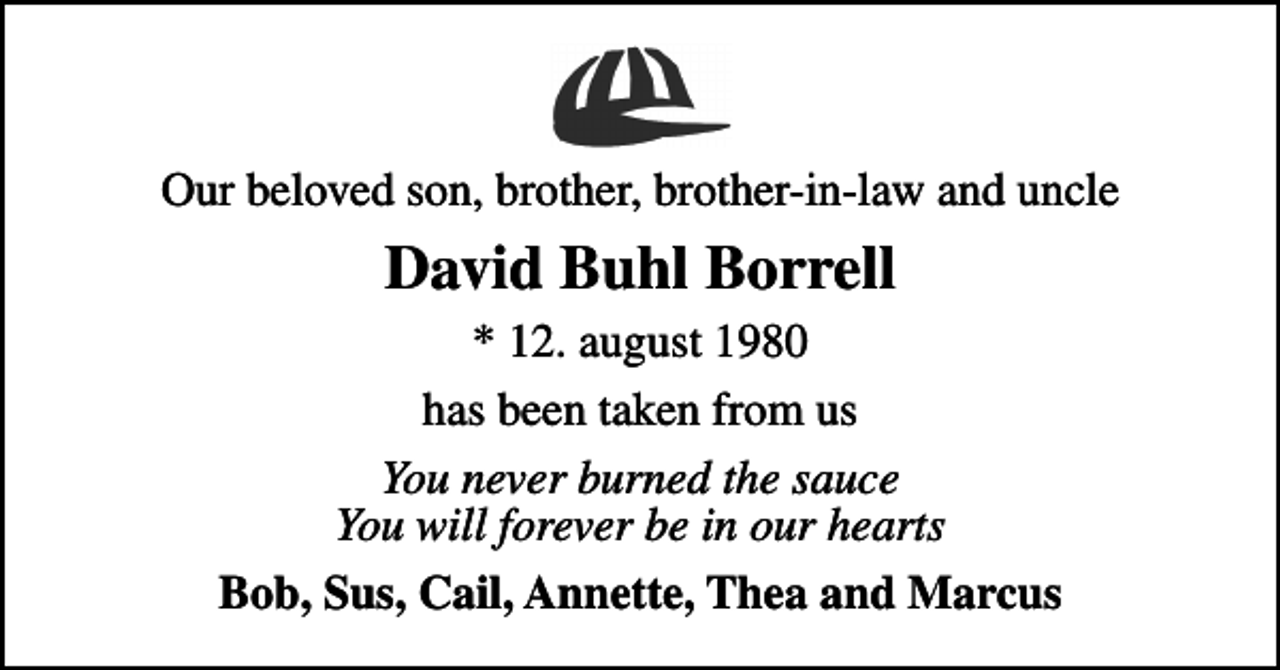 <p>Our beloved son, brother, brother-in-law and uncle<br />David Buhl Borrell<br />* 12. august 1980<br />has been taken from us<br />You never burned the sauce You will forever be in our hearts<br />Bob, Sus, Cail, Annette, Thea and Marcus</p>
