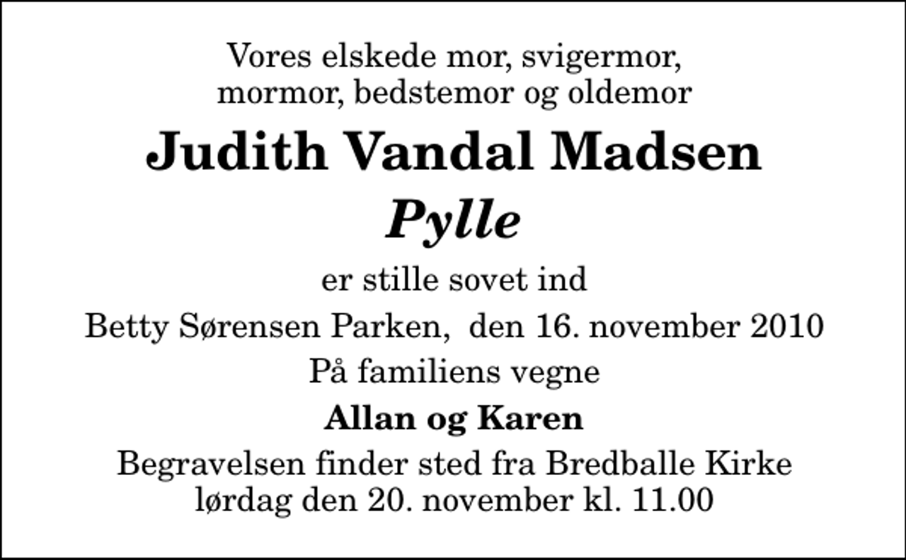 <p>Vores elskede mor, svigermor, mormor, bedstemor og oldemor<br />Judith Vandal Madsen <!--filtered-->Pylle<!--filtered--><br />er stille sovet ind<br />Betty Sørensen Parken, den 16. november 2010<br />På familiens vegne<br />Allan og Karen<br />Begravelsen finder sted fra Bredballe Kirke lørdag den 20. november kl. 11.00</p>