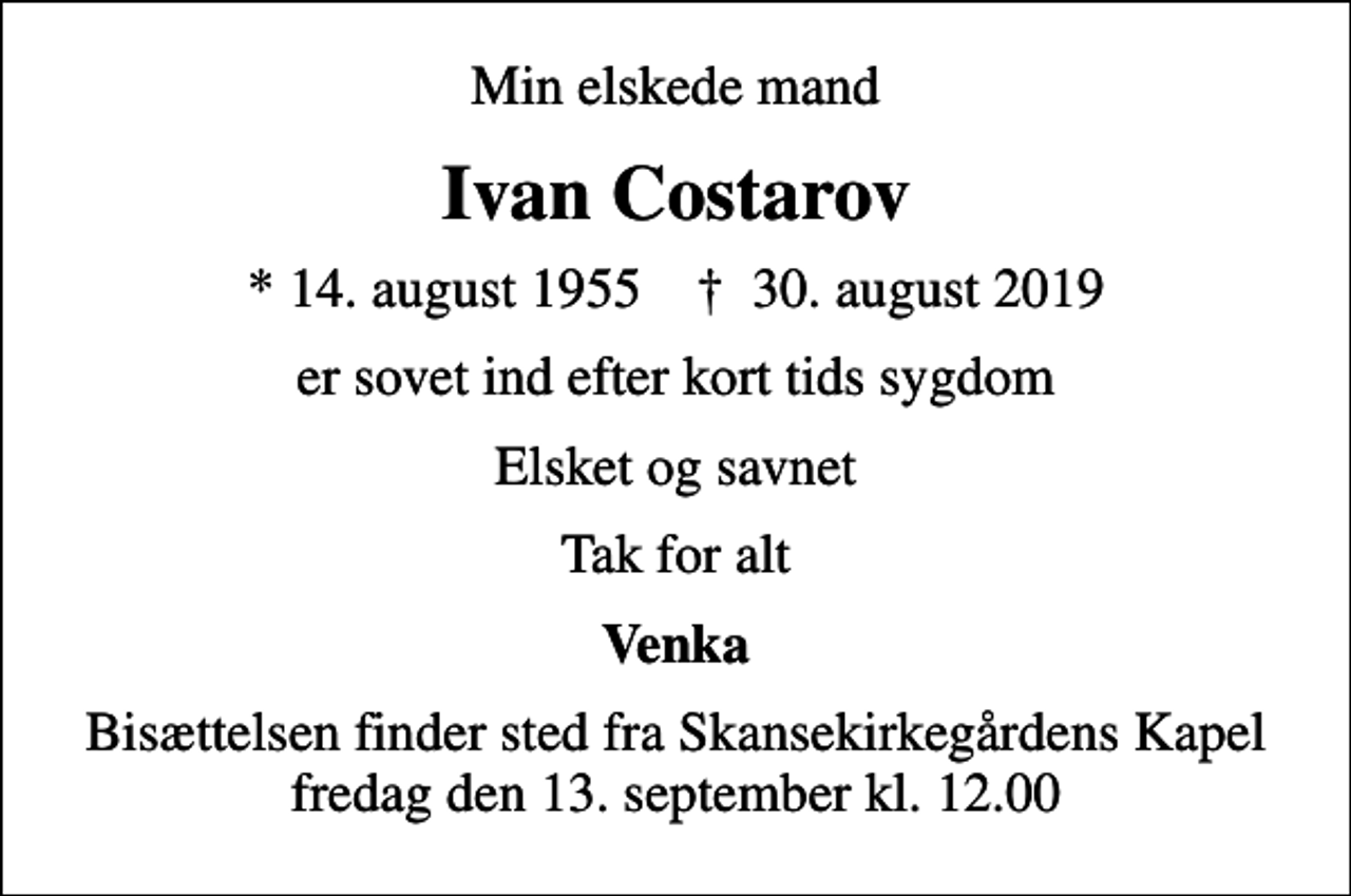 <p>Min elskede mand<br />Ivan Costarov<br />* 14. august 1955 ✝ 30. august 2019<br />er sovet ind efter kort tids sygdom<br />Elsket og savnet<br />Tak for alt<br />Venka<br />Bisættelsen finder sted fra Skansekirkegårdens Kapel fredag den 13. september kl. 12.00</p>