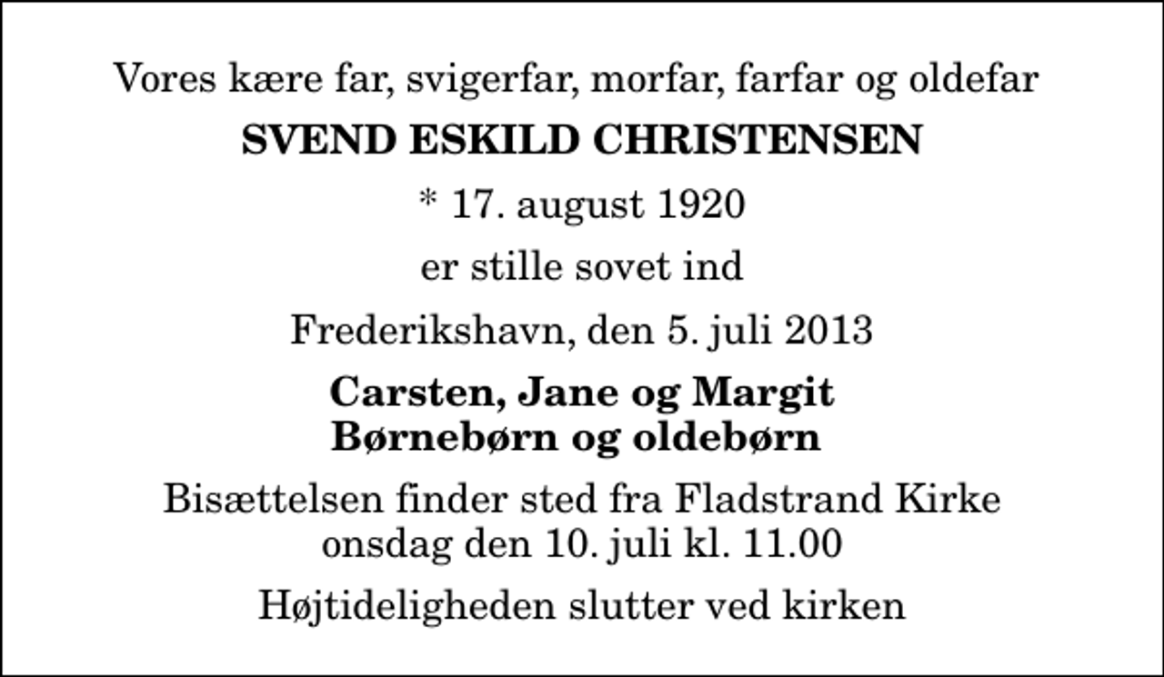 <p>Vores kære far, svigerfar, morfar, farfar og oldefar<br />Svend Eskild Christensen<br />* 17. august 1920<br />er stille sovet ind<br />Frederikshavn, den 5. juli 2013<br />Carsten, Jane og Margit Børnebørn og oldebørn<br />Bisættelsen finder sted fra Fladstrand Kirke onsdag den 10. juli kl. 11.00 Højtideligheden slutter ved kirken</p>