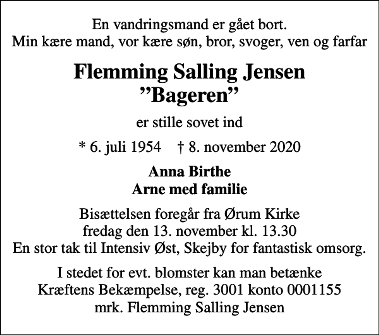 <p>En vandringsmand er gået bort. Min kære mand, vor kære søn, bror, svoger, ven og farfar<br />Flemming Salling Jensen Bageren<br />er stille sovet ind<br />* 6. juli 1954 ✝ 8. november 2020<br />Anna Birthe Arne med familie<br />Bisættelsen foregår fra Ørum Kirke fredag den 13. november kl. 13.30 En stor tak til Intensiv Øst, Skejby for fantastisk omsorg.<br />I stedet for evt. blomster kan man betænke<br />Kræftens Bekæmpelse reg.3001konto0001155mrk. Flemming Salling<br />Jensen</p>