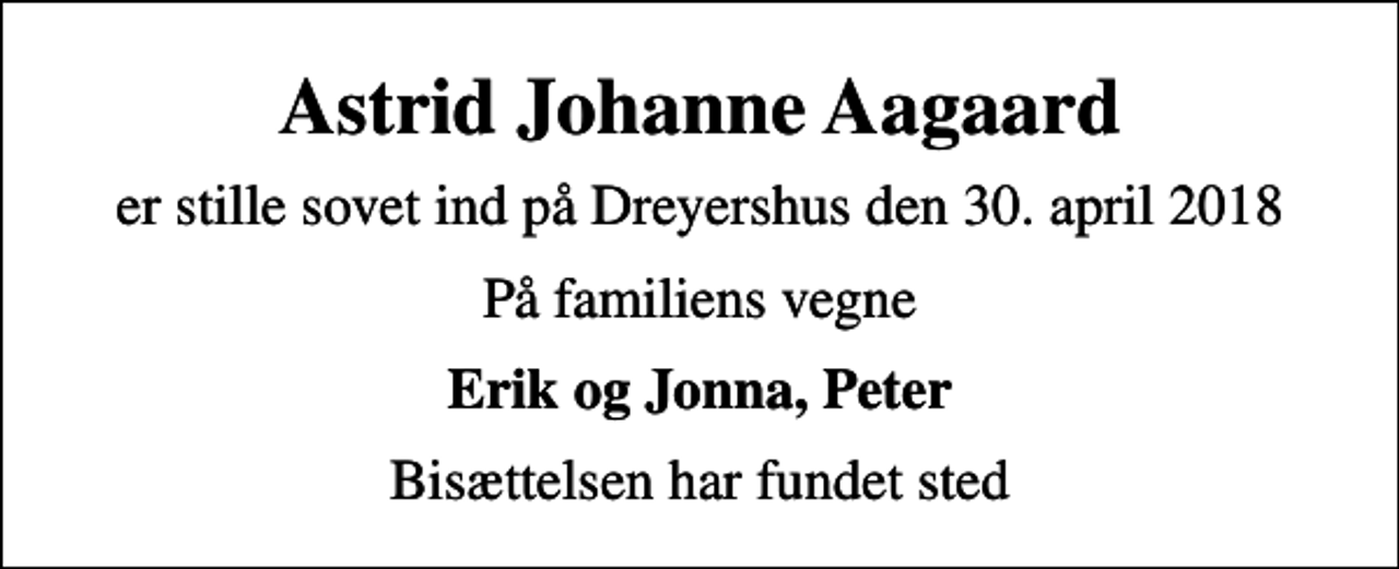 <p>Astrid Johanne Aagaard<br />er stille sovet ind på Dreyershus den 30. april 2018<br />På familiens vegne<br />Erik og Jonna, Peter<br />Bisættelsen har fundet sted</p>