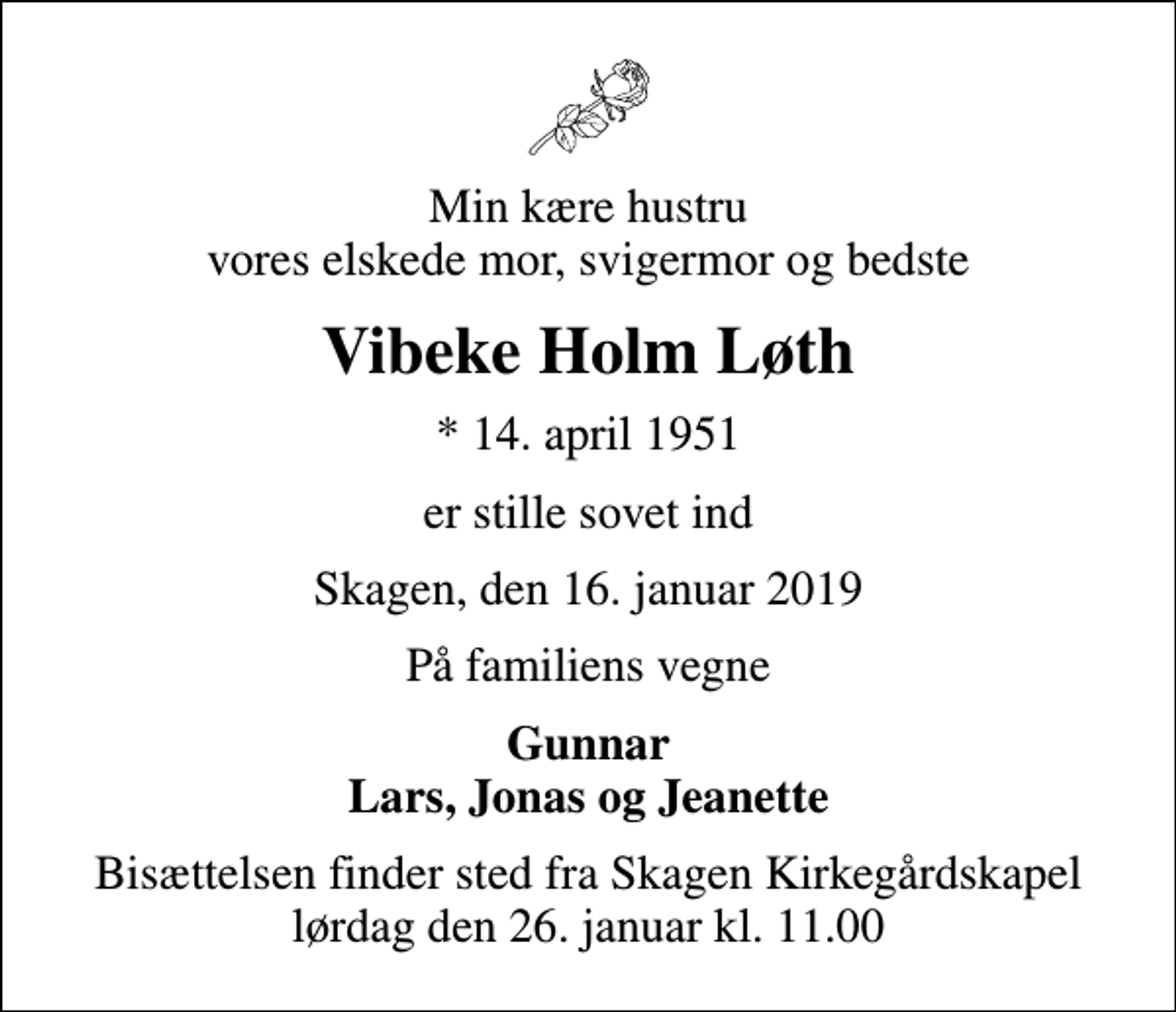<p>Min kære hustru vores elskede mor, svigermor og bedste<br />Vibeke Holm Løth<br />* 14. april 1951<br />er stille sovet ind<br />Skagen, den 16. januar 2019<br />På familiens vegne<br />Gunnar Lars, Jonas og Jeanette<br />Bisættelsen finder sted fra Skagen Kirkegårdskapel lørdag den 26. januar kl. 11.00</p>