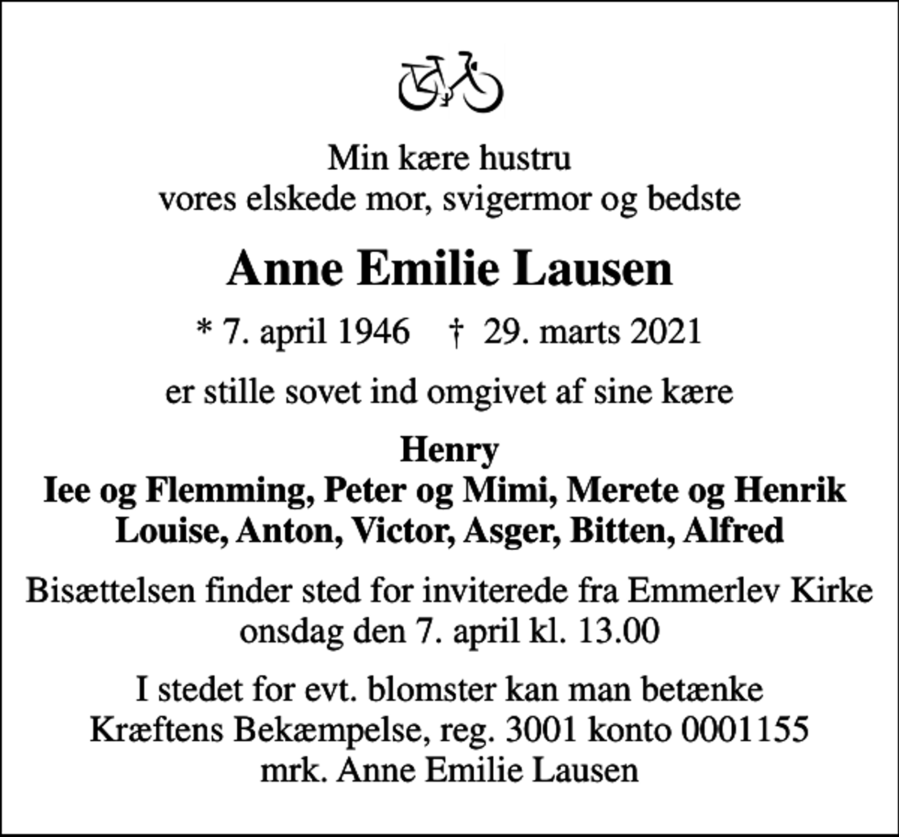 <p>Min kære hustru vores elskede mor, svigermor og bedste<br />Anne Emilie Lausen<br />* 7. april 1946 ✝ 29. marts 2021<br />er stille sovet ind omgivet af sine kære<br />Henry Iee og Flemming, Peter og Mimi, Merete og Henrik Louise, Anton, Victor, Asger, Bitten, Alfred<br />Bisættelsen finder sted fra Emmerlev Kirke onsdag den 7. april kl. 13.00<br />Bisættelsen finder sted for inviterede fra Emmerlev Kirke onsdag den 7. april kl. 13.00<br />I stedet for evt. blomster kan man betænke<br />Kræftens Bekæmpelse reg.3001konto0001155mrk. Anne Emilie<br />Lausen</p>