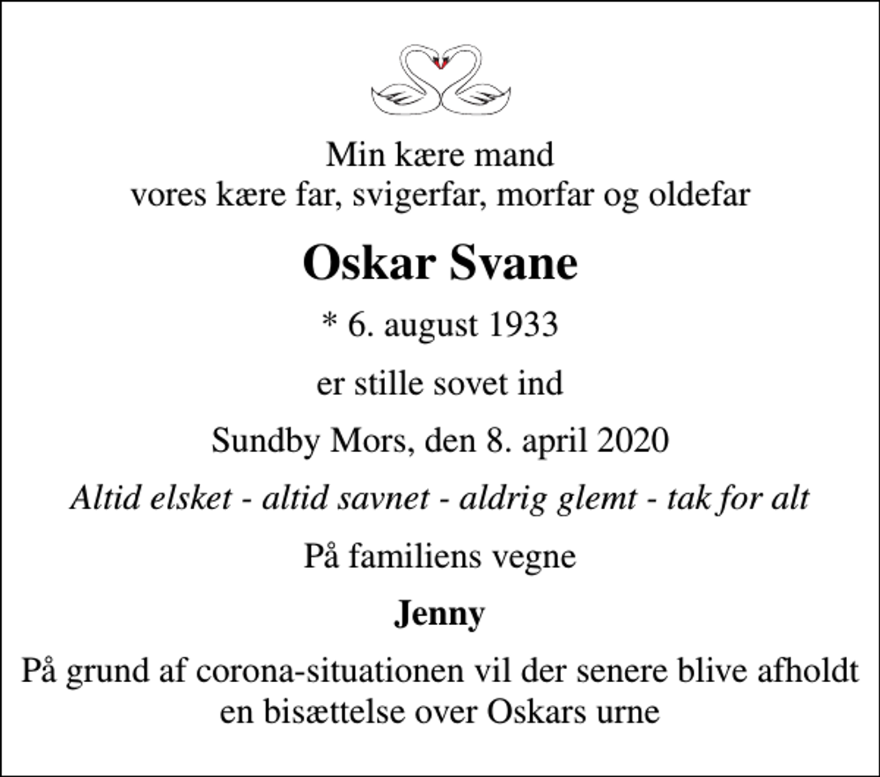 <p>Min kære mand vores kære far, svigerfar, morfar og oldefar<br />Oskar Svane<br />* 6. august 1933<br />er stille sovet ind<br />Sundby Mors, den 8. april 2020<br />Altid elsket - altid savnet - aldrig glemt - tak for alt<br />På familiens vegne<br />Jenny<br />På grund af corona-situationen vil der senere blive afholdt en bisættelse over Oskars urne</p>