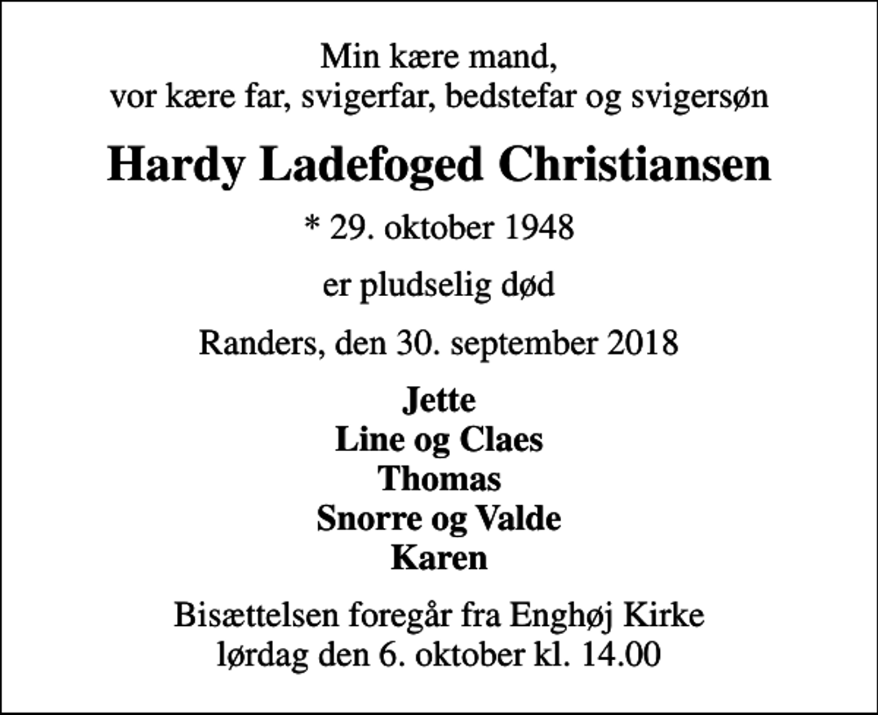 <p>Min kære mand, vor kære far, svigerfar, bedstefar og svigersøn<br />Hardy Ladefoged Christiansen<br />* 29. oktober 1948<br />er pludselig død<br />Randers, den 30. september 2018<br />Jette Line og Claes Thomas Snorre og Valde Karen<br />Bisættelsen foregår fra Enghøj Kirke lørdag den 6. oktober kl. 14.00</p>