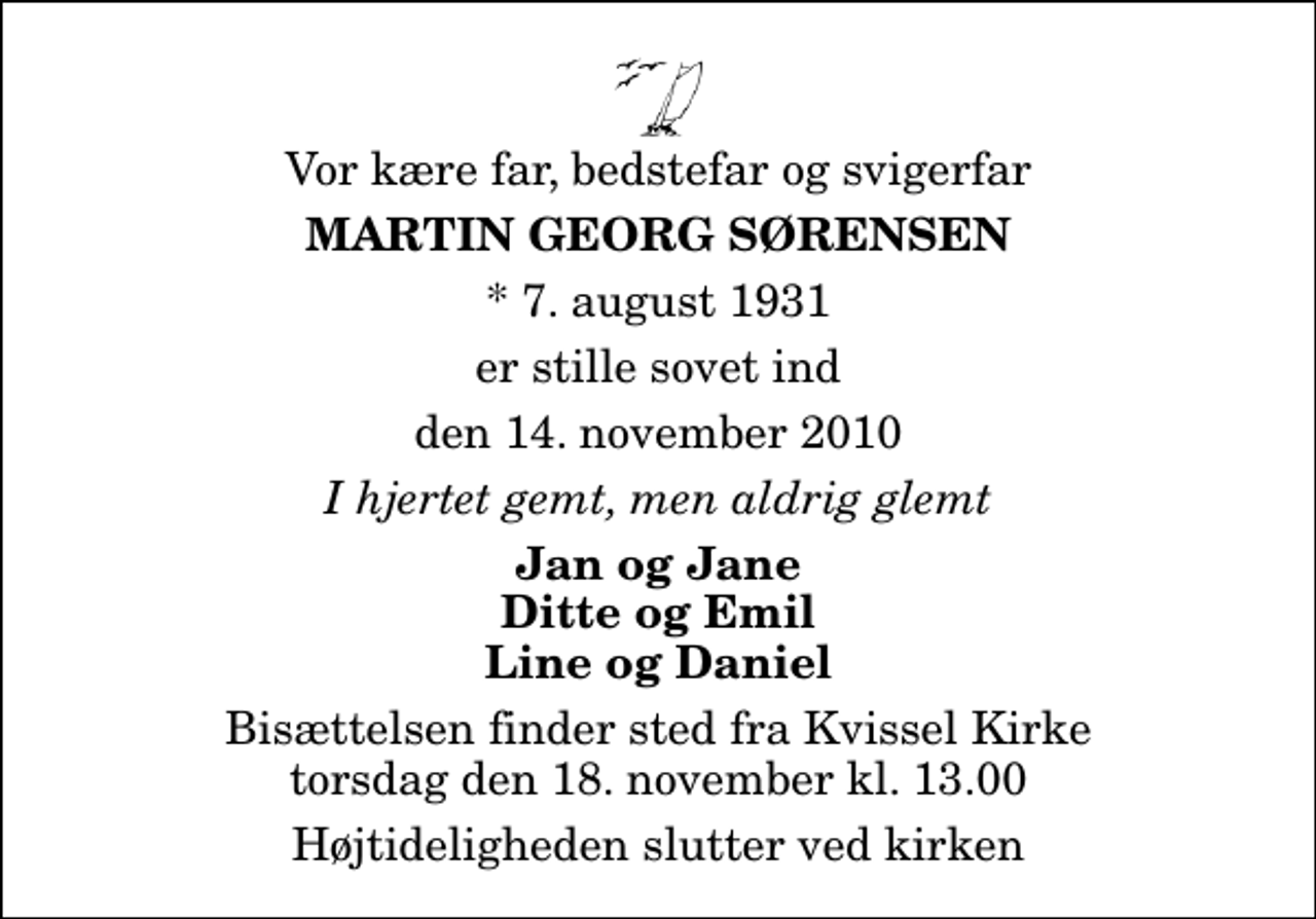 <p>Vor kære far, bedstefar og svigerfar<br />Martin Georg Sørensen<br />* 7. august 1931<br />er stille sovet ind<br />den 14. november 2010<br />I hjertet gemt, men aldrig glemt<br />Jan og Jane Ditte og Emil Line og Daniel<br />Bisættelsen finder sted fra Kvissel Kirke torsdag den 18. november kl. 13.00<br />Højtideligheden slutter ved kirken</p>