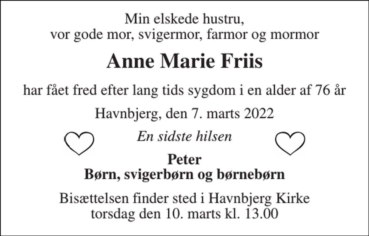 <p>Min elskede hustru, vor gode mor, svigermor, farmor og mormor<br />Anne Marie Friis<br />har fået fred efter lang tids sygdom i en alder af 76 år<br />Havnbjerg, den 7. marts 2022<br />En sidste hilsen<br />Peter Børn, svigerbørn og børnebørn<br />Bisættelsen​ finder sted i Havnbjerg Kirke​ torsdag den 10. marts​ kl. 13.00</p>