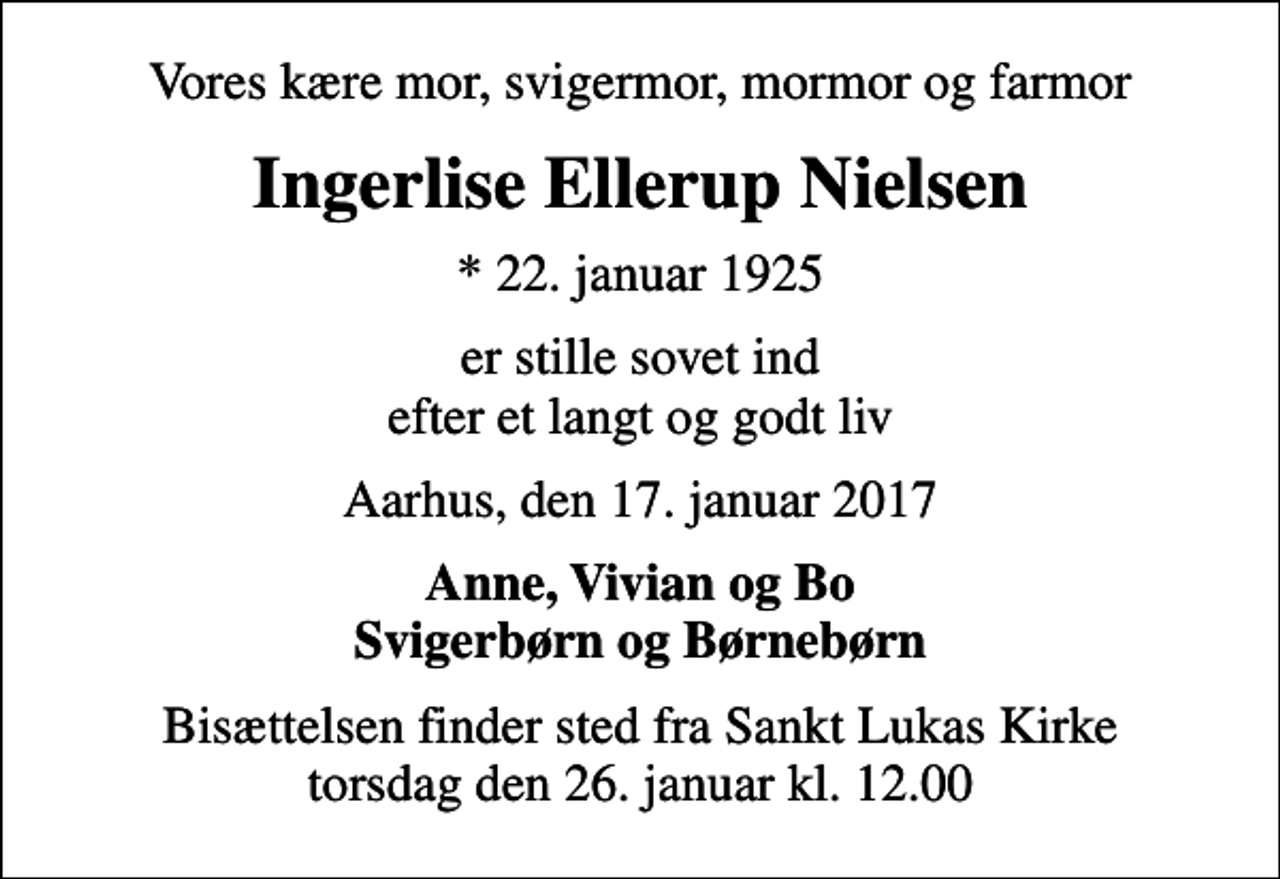 <p>Vores kære mor, svigermor, mormor og farmor<br />Ingerlise Ellerup Nielsen<br />* 22. januar 1925<br />er stille sovet ind efter et langt og godt liv<br />Aarhus, den 17. januar 2017<br />Anne, Vivian og Bo Svigerbørn og Børnebørn<br />Bisættelsen finder sted fra Sankt Lukas Kirke torsdag den 26. januar kl. 12.00</p>