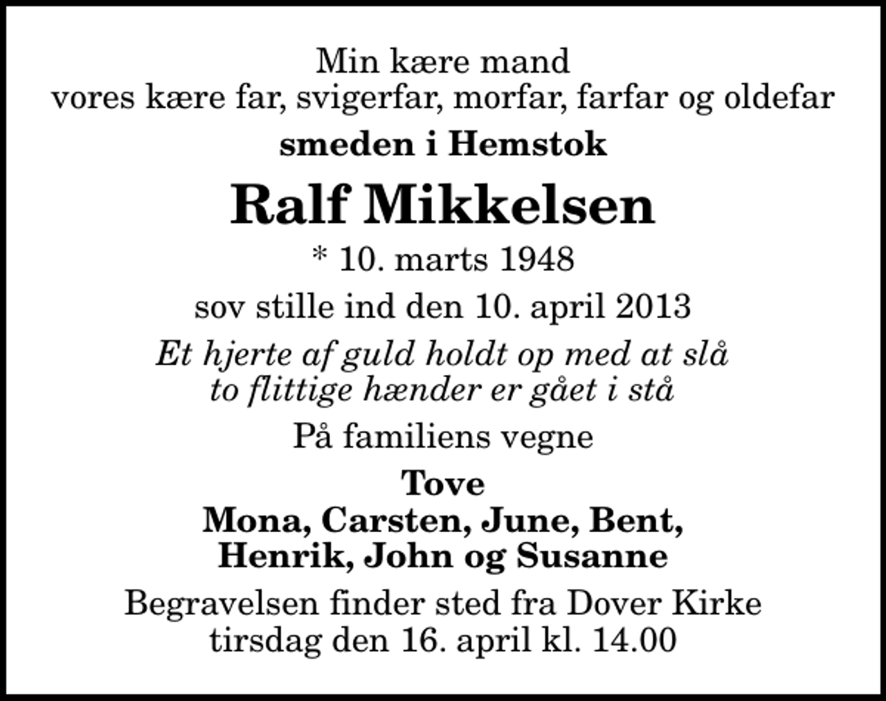 <p>Min kære mand vores kære far, svigerfar, morfar, farfar og oldefar<br />smeden i Hemstok<br />Ralf Mikkelsen<br />* 10. marts 1948<br />sov stille ind den 10. april 2013<br />Et hjerte af guld holdt op med at slå to flittige hænder er gået i stå<br />På familiens vegne<br />Tove Mona, Carsten, June, Bent, Henrik, John og Susanne<br />Begravelsen finder sted fra Dover Kirke tirsdag den 16. april kl. 14.00</p>