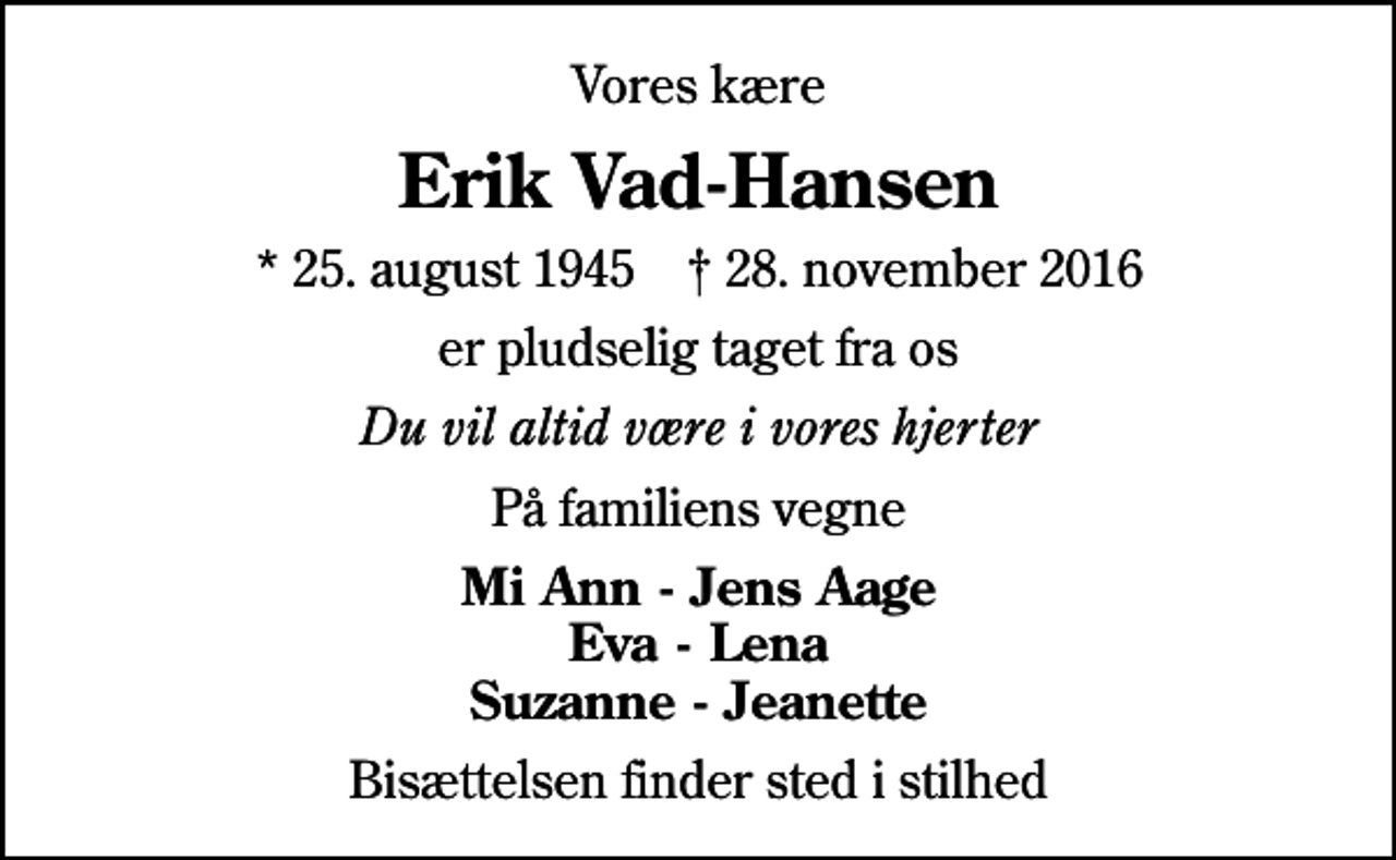 <p>Vores kære<br />Erik Vad-Hansen<br />* 25. august 1945 ✝ 28. november 2016<br />er pludselig taget fra os<br />Du vil altid være i vores hjerter<br />På familiens vegne<br />Mi Ann - Jens Aage Eva - Lena Suzanne - Jeanette<br />Bisættelsen finder sted i stilhed</p>