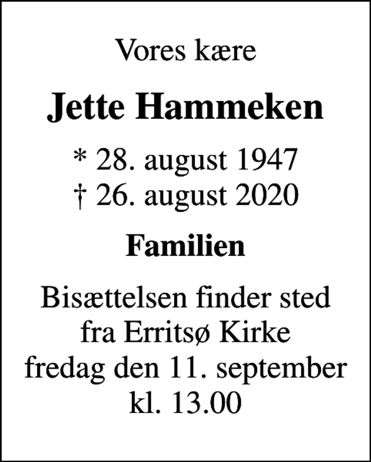 <p>Vores kære<br />Jette Hammeken<br />* 28. august 1947<br />✝ 26. august 2020<br />Familien<br />Bisættelsen finder sted fra Erritsø Kirke fredag den 11. september kl. 13.00</p>
