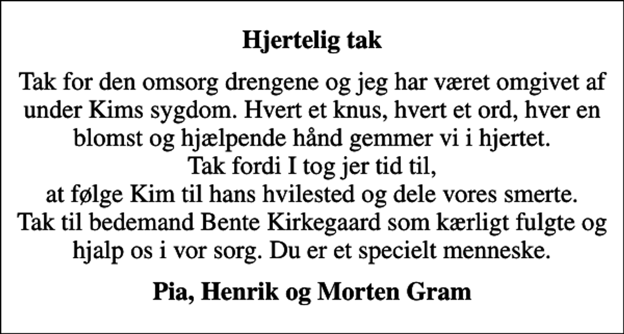 <p>Hjertelig tak<br />Tak for den omsorg drengene og jeg har været omgivet af under Kims sygdom. Hvert et knus, hvert et ord, hver en blomst og hjælpende hånd gemmer vi i hjertet. Tak fordi I tog jer tid til, at følge Kim til hans hvilested og dele vores smerte. Tak til bedemand Bente Kirkegaard som kærligt fulgte og hjalp os i vor sorg. Du er et specielt menneske.<br />Pia, Henrik og Morten Gram</p>
