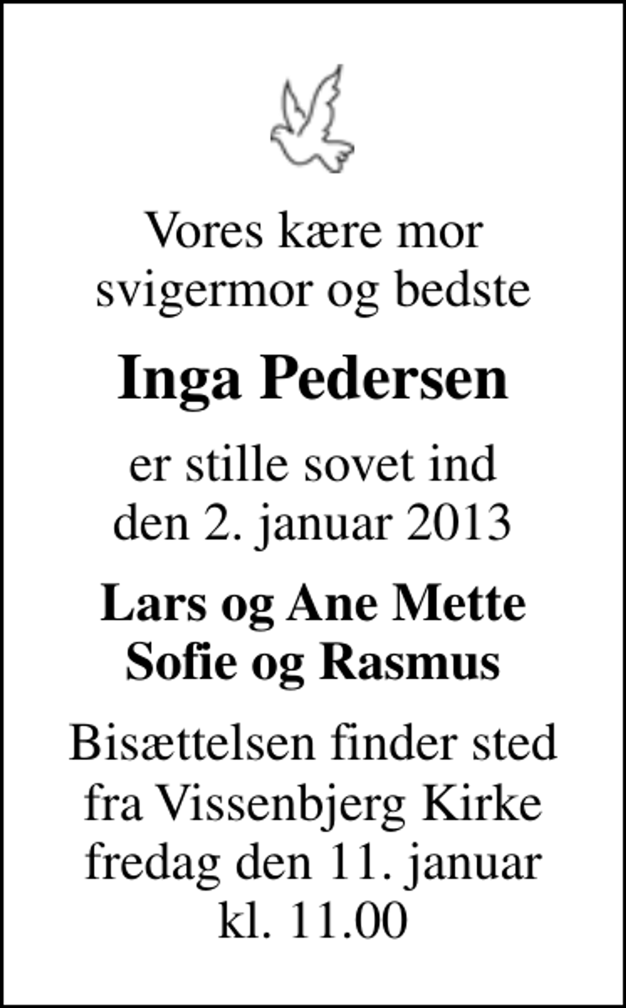 <p>Vores kære mor svigermor og bedste<br />Inga Pedersen<br />er stille sovet ind den 2. januar 2013<br />Lars og Ane Mette Sofie og Rasmus<br />Bisættelsen finder sted fra Vissenbjerg Kirke fredag den 11. januar kl. 11.00</p>