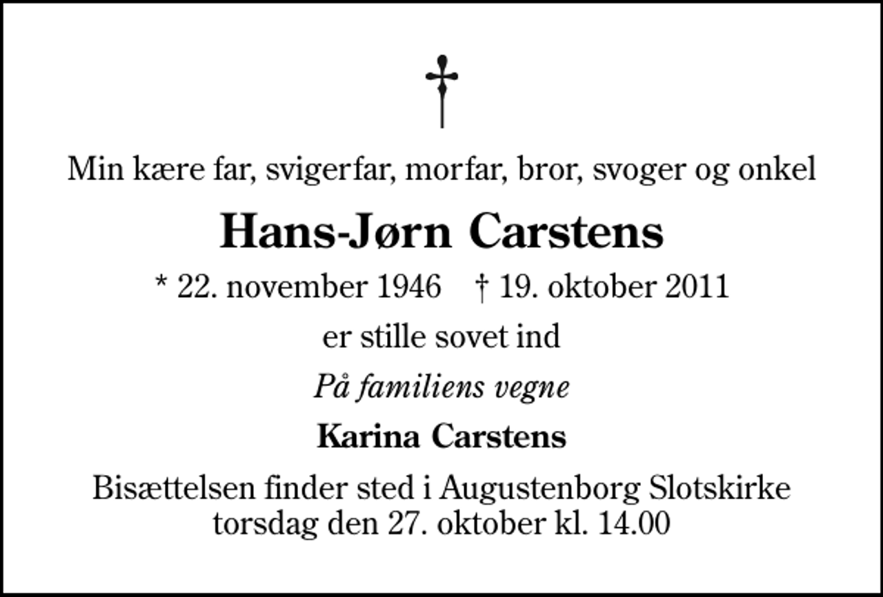 <p>Min kære far, svigerfar, morfar, bror, svoger og onkel<br />Hans-Jørn Carstens<br />* 22. november 1946 ✝ 19. oktober 2011<br />er stille sovet ind<br />På familiens vegne<br />Karina Carstens<br />Bisættelsen finder sted i Augustenborg Slotskirke torsdag den 27. oktober kl. 14.00</p>