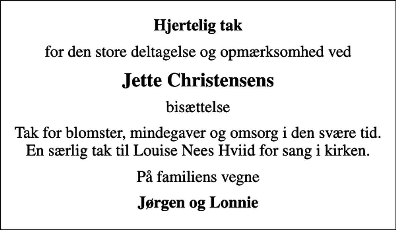 <p>Hjertelig tak<br />for den store deltagelse og opmærksomhed ved<br />Jette Christensens<br />bisættelse<br />Tak for blomster, mindegaver og omsorg i den svære tid. En særlig tak til Louise Nees Hviid for sang i kirken.<br />På familiens vegne<br />Jørgen og Lonnie</p>
