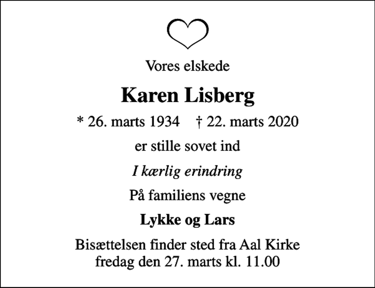 <p>Vores elskede<br />Karen Lisberg<br />* 26. marts 1934 ✝ 22. marts 2020<br />er stille sovet ind<br />I kærlig erindring<br />På familiens vegne<br />Lykke og Lars<br />Bisættelsen finder sted fra Aal Kirke fredag den 27. marts kl. 11.00</p>