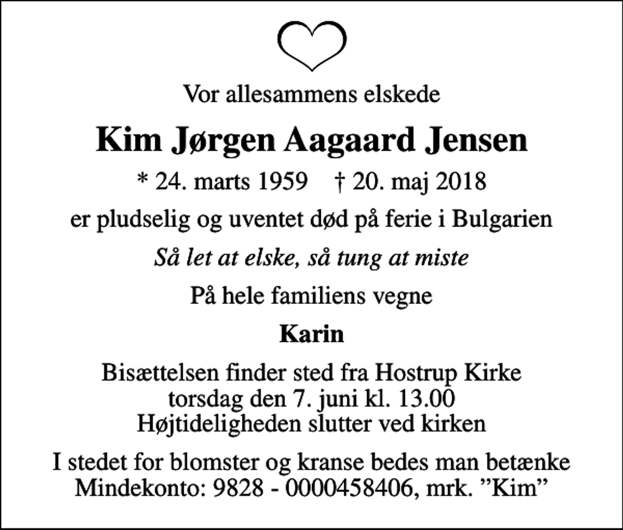 <p>Vor allesammens elskede<br />Kim Jørgen Aagaard Jensen<br />* 24. marts 1959 ✝ 20. maj 2018<br />er pludselig og uventet død på ferie i Bulgarien<br />Så let at elske, så tung at miste<br />På hele familiens vegne<br />Karin<br />Bisættelsen finder sted fra Hostrup Kirke torsdag den 7. juni kl. 13.00 Højtideligheden slutter ved kirken<br />I stedet for blomster og kranse bedes man betænke Mindekonto: 9828 - 0000458406, mrk. Kim</p>