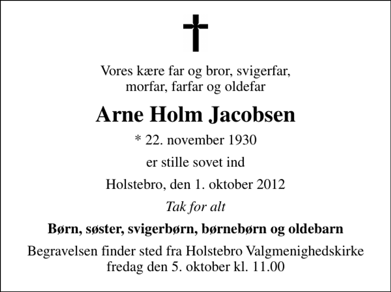 <p>Vores kære far og bror, svigerfar, morfar, farfar og oldefar<br />Arne Holm Jacobsen<br />* 22. november 1930<br />er stille sovet ind<br />Holstebro, den 1. oktober 2012<br />Tak for alt<br />Børn, søster, svigerbørn, børnebørn og oldebarn<br />Begravelsen finder sted fra Holstebro Valgmenighedskirke fredag den 5. oktober kl. 11.00</p>