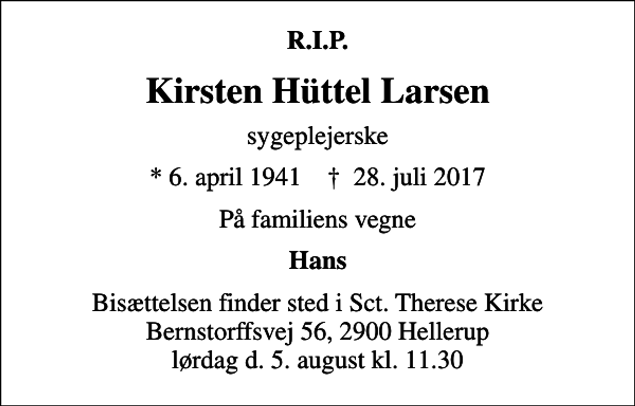 <p>R.I.P.<br />Kirsten Hüttel Larsen<br />sygeplejerske<br />* 6. april 1941 ✝ 28. juli 2017<br />På familiens vegne<br />Hans<br />Bisættelsen finder sted i Sct. Therese Kirke Bernstorffsvej 56, 2900 Hellerup lørdag d. 5. august kl. 11.30</p>