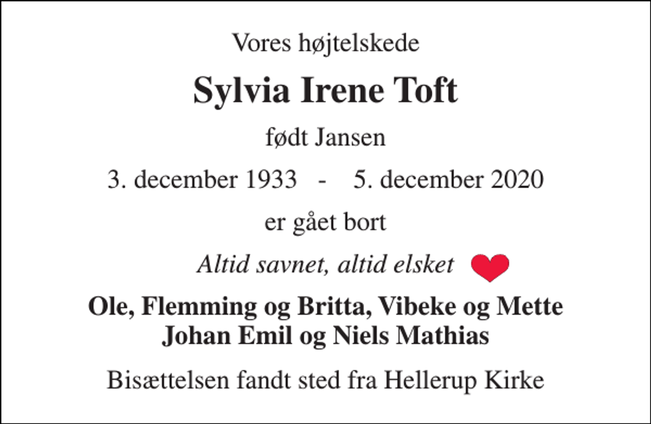 <p>Vores højtelskede<br />Sylvia Irene Toft<br />født Jansen<br />3. december 1933​ - 5. december 2020<br />er gået bort<br />Altid savnet, altid elsket<br />Ole, Flemming og Britta, Vibeke og Mette Johan Emil og Niels Mathias<br />Bisættelsen fandt sted fra Hellerup Kirke</p>