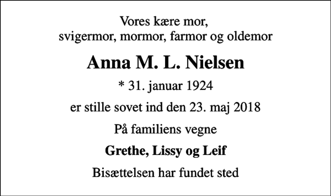 <p>Vores kære mor, svigermor, mormor, farmor og oldemor<br />Anna M. L. Nielsen<br />* 31. januar 1924<br />er stille sovet ind den 23. maj 2018<br />På familiens vegne<br />Grethe, Lissy og Leif<br />Bisættelsen har fundet sted</p>