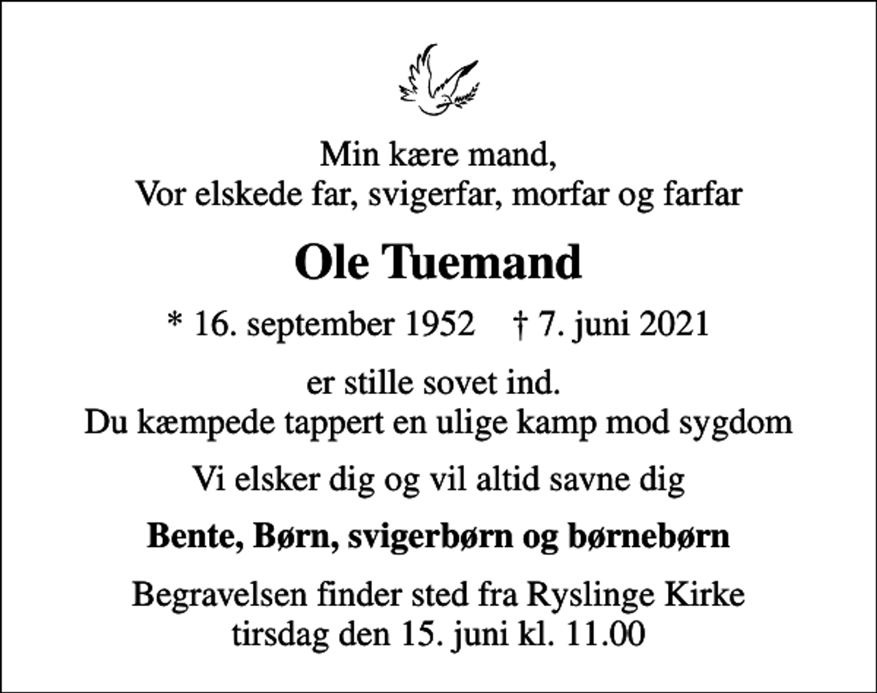 <p>Min kære mand, Vor elskede far, svigerfar, morfar og farfar<br />Ole Tuemand<br />* 16. september 1952 ✝ 7. juni 2021<br />er stille sovet ind. Du kæmpede tappert en ulige kamp mod sygdom<br />Vi elsker dig og vil altid savne dig<br />Bente, Børn, svigerbørn og børnebørn<br />Begravelsen finder sted fra Ryslinge Kirke tirsdag den 15. juni kl. 11.00</p>