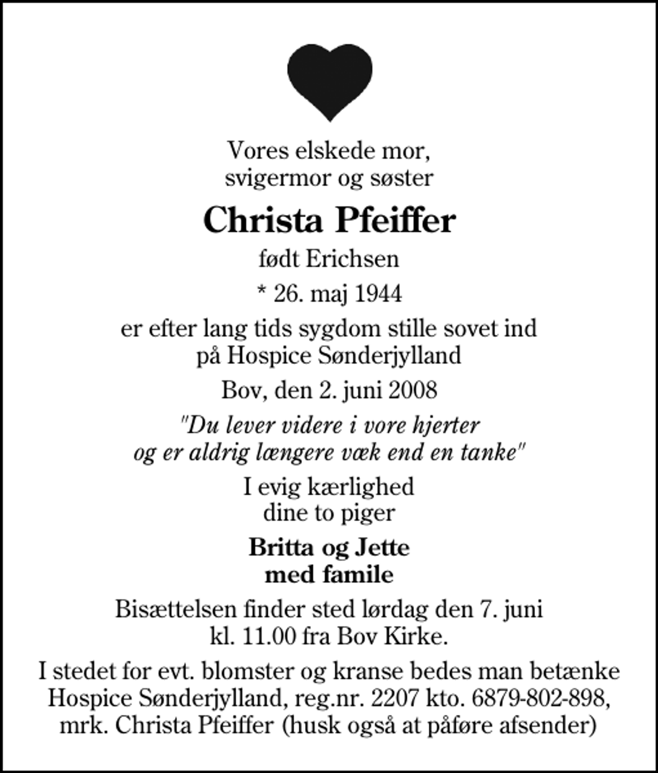 <p>Vores elskede mor, svigermor og søster<br />Christa Pfeiffer<br />født Erichsen<br />* 26. maj 1944<br />er efter lang tids sygdom stille sovet ind på Hospice Sønderjylland<br />Bov, den 2. juni 2008<br />"Du lever videre i vore hjerter og er aldrig længere væk end en tanke"<br />I evig kærlighed dine to piger<br />Britta og Jette med famile<br />Bisættelsen finder sted lørdag den 7. juni kl. 11.00 fra Bov Kirke<br />I stedet for evt. blomster og kranse bedes man betænke Hospice Sønderjylland, reg.nr. 2207 kto. 6879-802-898, mrk. Christa Pfeiffer (husk også at påføre afsender)</p>