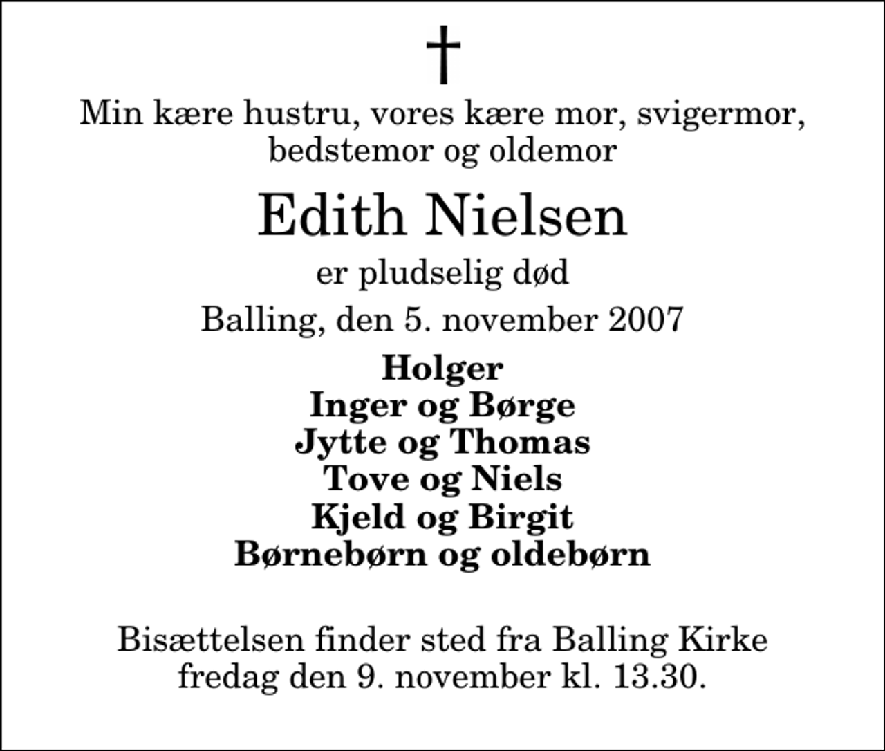 <p>Min kære hustru, vores kære mor, svigermor, bedstemor og oldemor<br />Edith Nielsen<br />er pludselig død<br />Balling, den 5. november 2007<br />Holger Inger og Børge Jytte og Thomas Tove og Niels Kjeld og Birgit Børnebørn og oldebørn<br />Bisættelsen finder sted fra Balling Kirke fredag den 9. november kl. 13.30</p>