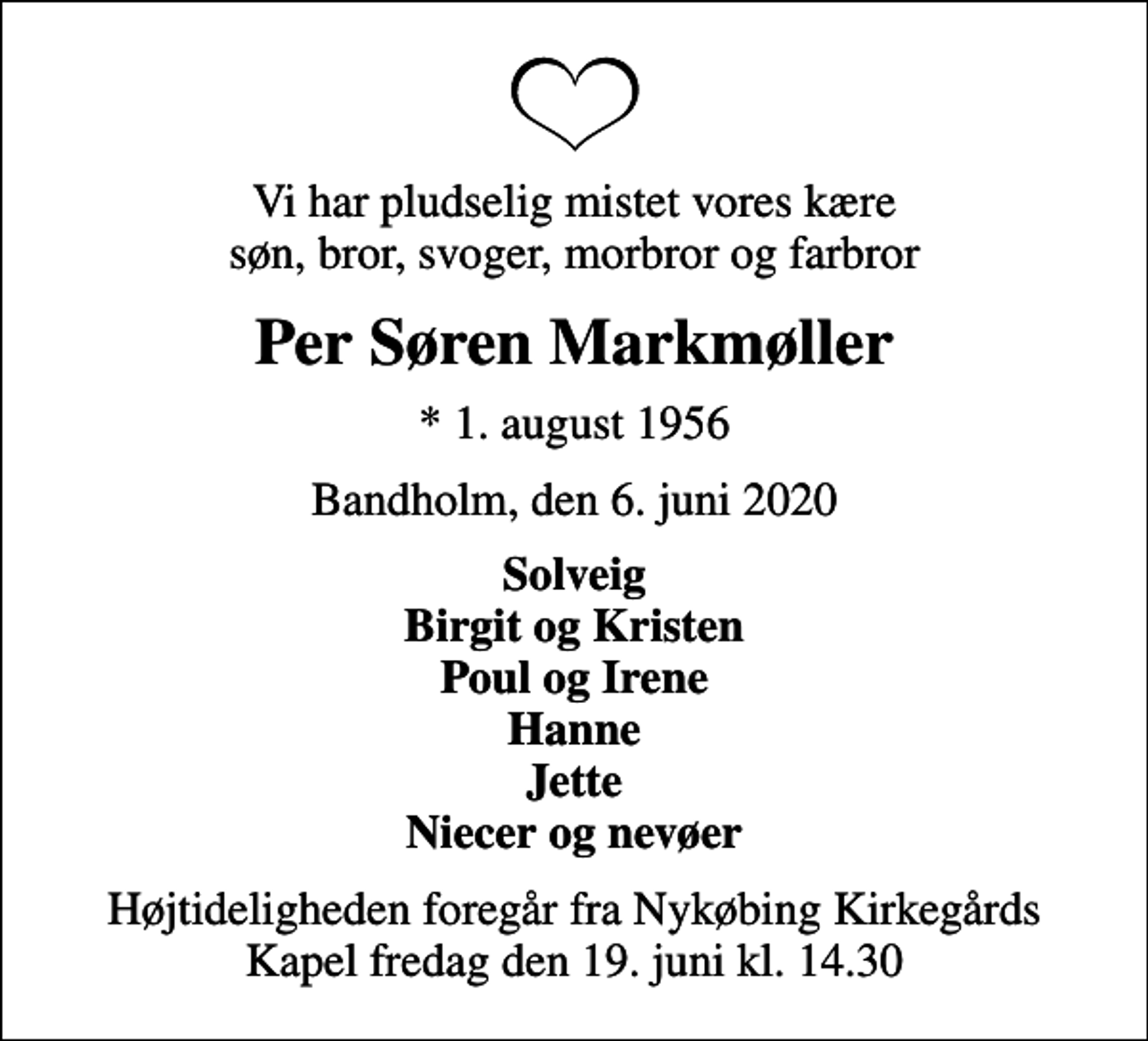 <p>Vi har pludselig mistet vores kære søn, bror, svoger, morbror og farbror<br />Per Søren Markmøller<br />* 1. august 1956<br />Bandholm, den 6. juni 2020<br />Solveig Birgit og Kristen Poul og Irene Hanne Jette Niecer og nevøer<br />Højtideligheden foregår fra Nykøbing Kirkegårds Kapel fredag den 19. juni kl. 14.30</p>