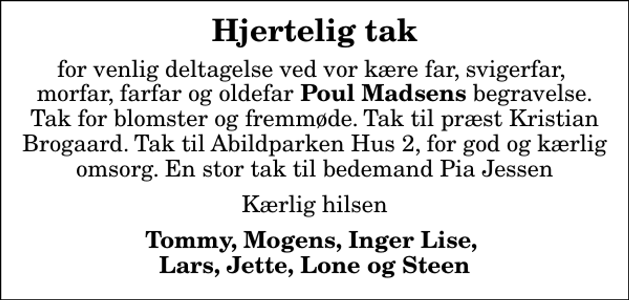 <p>Hjertelig tak<br />for venlig deltagelse ved vor kære far, svigerfar, morfar, farfar og oldefar<em> Poul Madsens</em> begravelse. Tak for blomster og fremmøde. Tak til præst Kristian Brogaard. Tak til Abildparken Hus 2, for god og kærlig omsorg. En stor tak til bedemand Pia Jessen<br />Kærlig hilsen<br />Tommy, Mogens, Inger Lise, Lars, Jette, Lone og Steen</p>