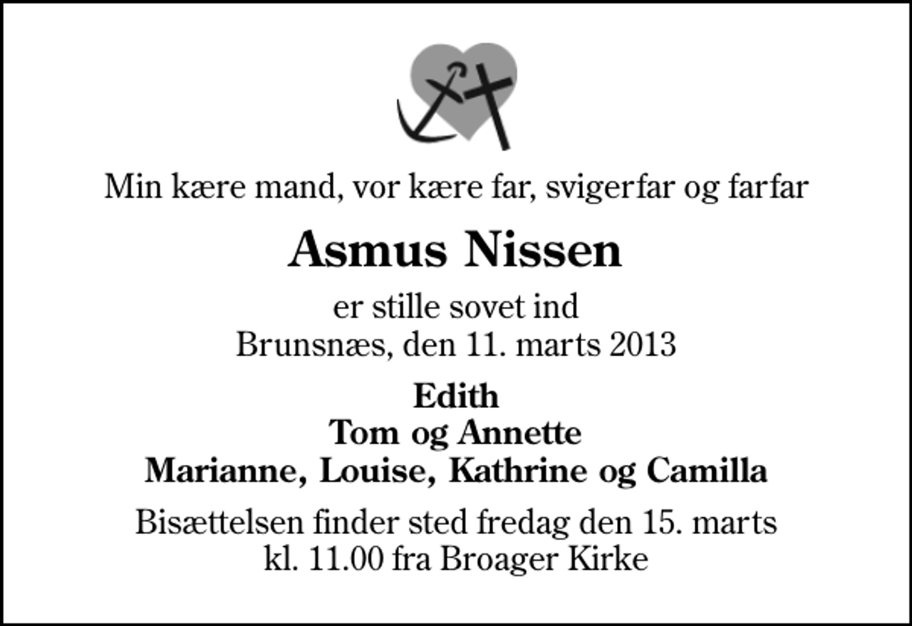 <p>Min kære mand, vor kære far, svigerfar og farfar<br />Asmus Nissen<br />er stille sovet ind Brunsnæs, den 11. marts 2013<br />Edith Tom og Annette Marianne, Louise, Kathrine og Camilla<br />Bisættelsen finder sted fredag den 15. marts kl. 11.00 fra Broager Kirke</p>