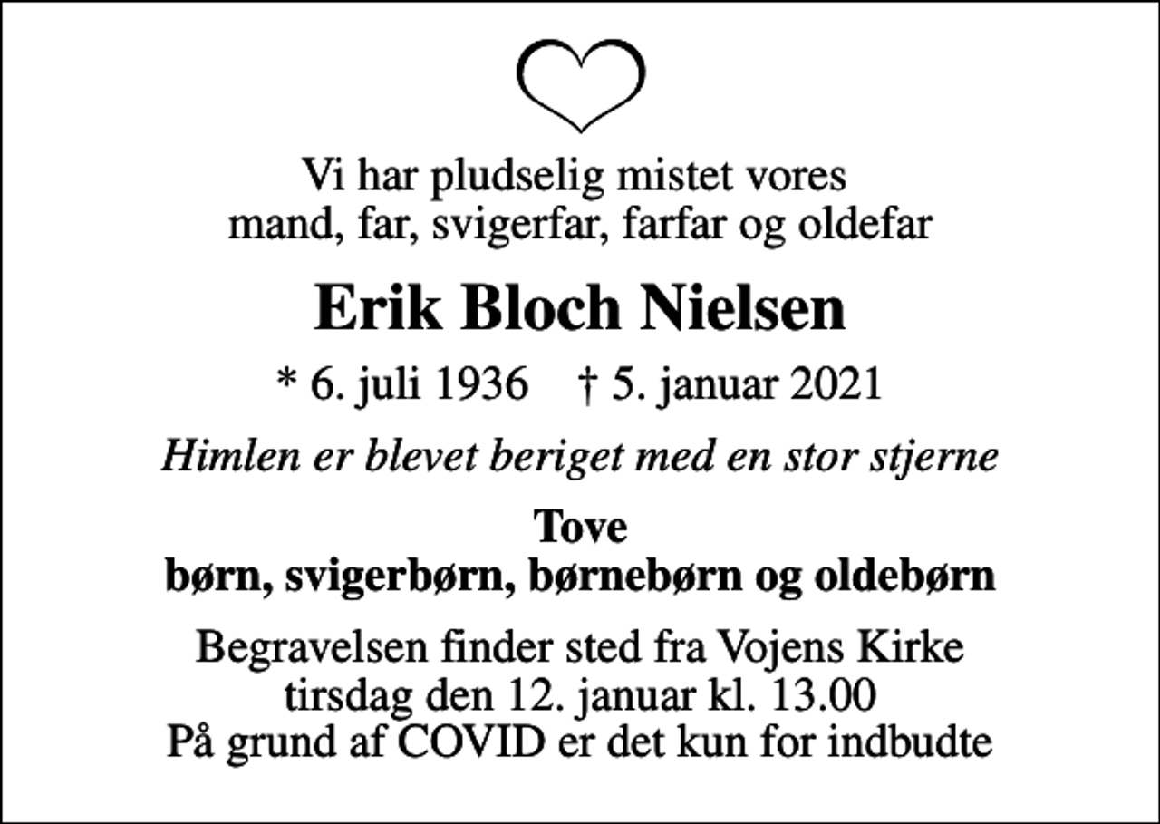 <p>Vi har pludselig mistet vores mand, far, svigerfar, farfar og oldefar<br />Erik Bloch Nielsen<br />* 6. juli 1936 ✝ 5. januar 2021<br />Himlen er blevet beriget med en stor stjerne<br />Tove børn, svigerbørn, børnebørn og oldebørn<br />Begravelsen finder sted fra Vojens Kirke tirsdag den 12. januar kl. 13.00 På grund af COVID er det kun for indbudte</p>