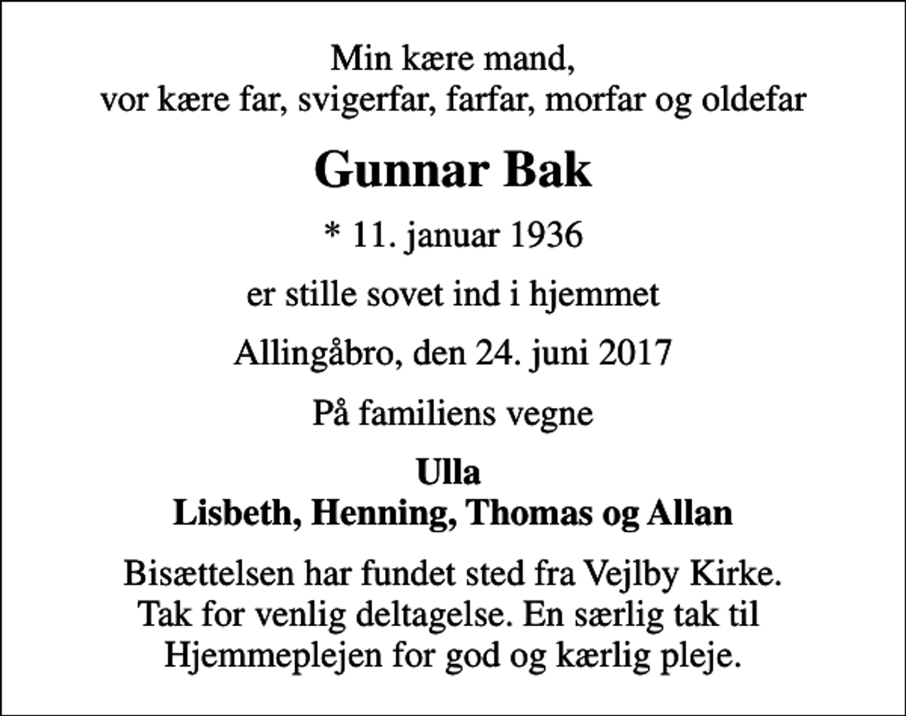 <p>Min kære mand, vor kære far, svigerfar, farfar, morfar og oldefar<br />Gunnar Bak<br />* 11. januar 1936<br />er stille sovet ind i hjemmet<br />Allingåbro, den 24. juni 2017<br />På familiens vegne<br />Ulla Lisbeth, Henning, Thomas og Allan<br />Bisættelsen har fundet sted fra Vejlby Kirke. Tak for venlig deltagelse. En særlig tak til Hjemmeplejen for god og kærlig pleje.</p>