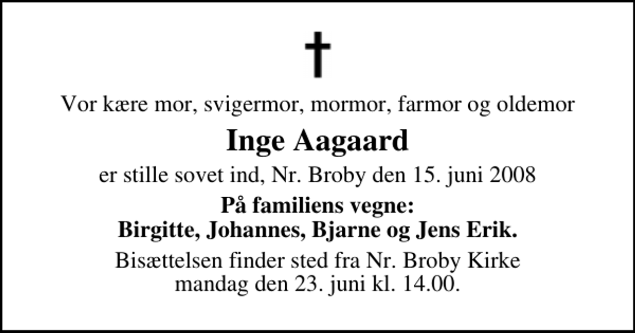 <p>Vor kære mor, svigermor, mormor, farmor og oldemor<br />Inge Aagaard<br />er stille sovet ind, Nr. Broby den 15. juni 2008<br />På familiens vegne: Birgitte, Johannes, Bjarne og Jens Erik.<br />Bisættelsen finder sted fra Nr. Broby Kirke mandag den 23. juni kl. 14.00</p>