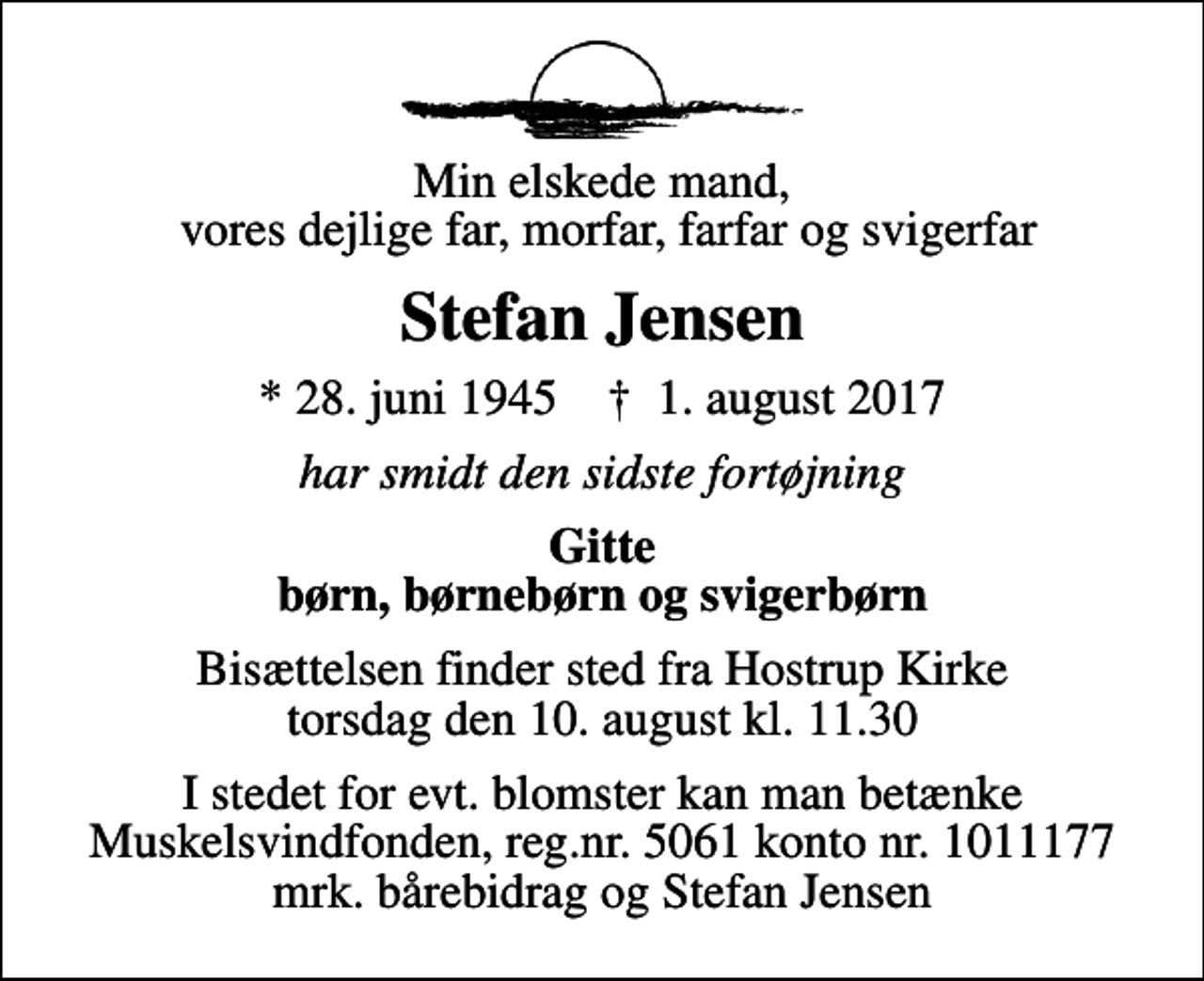 <p>Min elskede mand, vores dejlige far, morfar, farfar og svigerfar<br />Stefan Jensen<br />* 28. juni 1945 ✝ 1. august 2017<br />har smidt den sidste fortøjning<br />Gitte børn, børnebørn og svigerbørn<br />Bisættelsen finder sted fra Hostrup Kirke torsdag den 10. august kl. 11.30<br />I stedet for evt. blomster kan man betænke Muskelsvindfonden, reg.nr. 5061 konto nr. 1011177 mrk. bårebidrag og Stefan Jensen</p>