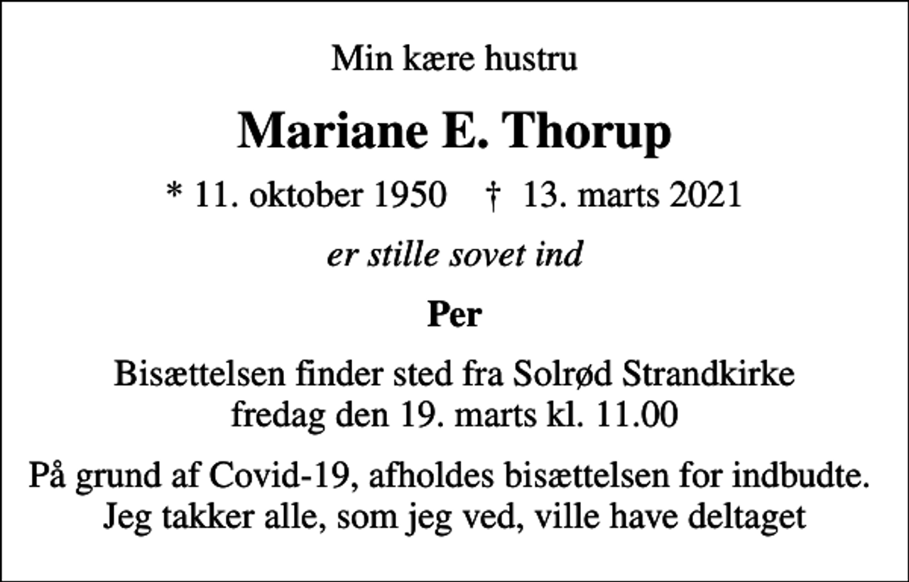 <p>Min kære hustru<br />Mariane E. Thorup<br />* 11. oktober 1950 ✝ 13. marts 2021<br />er stille sovet ind<br />Per<br />Bisættelsen finder sted fra Solrød Strandkirke fredag den 19. marts kl. 11.00<br />På grund af Covid-19, afholdes bisættelsen for indbudte. Jeg takker alle, som jeg ved, ville have deltaget</p>